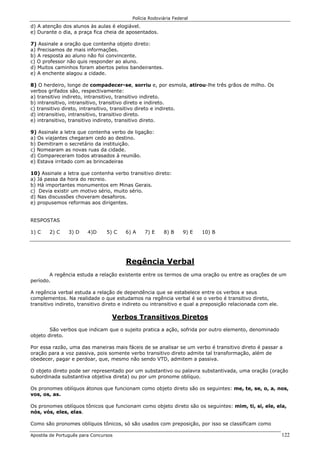 Polícia Rodoviária Federal
Apostila de Português para Concursos 122
d) A atenção dos alunos às aulas é elogiável.
e) Durante o dia, a praça fica cheia de aposentados.
7) Assinale a oração que contenha objeto direto:
a) Precisamos de mais informações.
b) A resposta ao aluno não foi convincente.
c) O professor não quis responder ao aluno.
d) Muitos caminhos foram abertos pelos bandeirantes.
e) A enchente alagou a cidade.
8) O herdeiro, longe de compadecer-se, sorriu e, por esmola, atirou-lhe três grãos de milho. Os
verbos grifados são, respectivamente:
a) transitivo indireto, intransitivo, transitivo indireto.
b) intransitivo, intransitivo, transitivo direto e indireto.
c) transitivo direto, intransitivo, transitivo direto e indireto.
d) intransitivo, intransitivo, transitivo direto.
e) intransitivo, transitivo indireto, transitivo direto.
9) Assinale a letra que contenha verbo de ligação:
a) Os viajantes chegaram cedo ao destino.
b) Demitiram o secretário da instituição.
c) Nomearam as novas ruas da cidade.
d) Compareceram todos atrasados à reunião.
e) Estava irritado com as brincadeiras
10) Assinale a letra que contenha verbo transitivo direto:
a) Já passa da hora do recreio.
b) Há importantes monumentos em Minas Gerais.
c) Devia existir um motivo sério, muito sério.
d) Nas discussões choveram desaforos.
e) propusemos reformas aos dirigentes.
RESPOSTAS
1) C 2) C 3) D 4)D 5) C 6) A 7) E 8) B 9) E 10) B
Regência Verbal
A regência estuda a relação existente entre os termos de uma oração ou entre as orações de um
período.
A regência verbal estuda a relação de dependência que se estabelece entre os verbos e seus
complementos. Na realidade o que estudamos na regência verbal é se o verbo é transitivo direto,
transitivo indireto, transitivo direto e indireto ou intransitivo e qual a preposição relacionada com ele.
Verbos Transitivos Diretos
São verbos que indicam que o sujeito pratica a ação, sofrida por outro elemento, denominado
objeto direto.
Por essa razão, uma das maneiras mais fáceis de se analisar se um verbo é transitivo direto é passar a
oração para a voz passiva, pois somente verbo transitivo direto admite tal transformação, além de
obedecer, pagar e perdoar, que, mesmo não sendo VTD, admitem a passiva.
O objeto direto pode ser representado por um substantivo ou palavra substantivada, uma oração (oração
subordinada substantiva objetiva direta) ou por um pronome oblíquo.
Os pronomes oblíquos átonos que funcionam como objeto direto são os seguintes: me, te, se, o, a, nos,
vos, os, as.
Os pronomes oblíquos tônicos que funcionam como objeto direto são os seguintes: mim, ti, si, ele, ela,
nós, vós, eles, elas.
Como são pronomes oblíquos tônicos, só são usados com preposição, por isso se classificam como
 