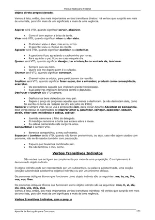 Polícia Rodoviária Federal
Apostila de Português para Concursos 123
objeto direto preposicionado.
Vamos à lista, então, dos mais importantes verbos transitivos diretos: Há verbos que surgirão em mais
de uma lista, pois têm mais de um significado e mais de uma regência.
Aspirar será VTD, quando significar sorver, absorver.
• Como é bom aspirar a brisa da tarde.
Visar será VTD, quando significar mirar ou dar visto.
• O atirador visou o alvo, mas errou o tiro.
• O gerente visou o cheque do cliente.
Agradar será VTD, quando significar acariciar ou contentar.
• A garotinha ficou agradando o cachorrinho por horas.
• Para agradar o pai, ficou em casa naquele dia.
Querer será VTD, quando significar desejar, ter a intenção ou vontade de, tencionar.
• Sempre quis seu bem.
• Quero que me digam quem é o culpado.
Chamar será VTD, quando significar convocar.
• Chamei todos os sócios, para participarem da reunião.
Implicar será VTD, quando significar fazer supor, dar a entender; produzir como conseqüência,
acarretar.
• Os precedentes daquele juiz implicam grande honestidade.
• Suas palavras implicam denúncia contra o deputado.
Desfrutar e Usufruir são VTD sempre.
• Desfrutei os bens deixados por meu pai.
• Pagam o preço do progresso aqueles que menos o desfrutam. (e não desfrutam dele, como
foi escrito no tema da redação da UEL em julho de 1996)
Namorar é sempre VTD. Só se usa a preposição com, para iniciar Adjunto Adverbial de Companhia.
Esse verbo possui os significados de inspirar amor a, galantear, cortejar, apaixonar, seduzir,
atrair, olhar com insistência e cobiça, cobiçar.
• Joanilda namorava o filho do delegado.
• O mendigo namorava a torta que estava sobre a mesa.
• Eu estava namorando este cargo há anos.
Compartilhar é sempre VTD.
• Berenice compartilhou o meu sofrimento.
Esquecer e Lembrar serão VTD, quando não forem pronominais, ou seja, caso não sejam usados com
pronome, não serão usados também com preposição.
• Esqueci que havíamos combinado sair.
• Ela não lembrou o meu nome.
Verbos Transitivos Indiretos
São verbos que se ligam ao complemento por meio de uma preposição. O complemento é
denominado objeto indireto.
O objeto indireto pode ser representado por um substantivo, ou palavra substantivada, uma oração
(oração subordinada substantiva objetiva indireta) ou por um pronome oblíquo.
Os pronomes oblíquos átonos que funcionam como objeto indireto são os seguintes: me, te, se, lhe,
nos, vos, lhes.
Os pronomes oblíquos tônicos que funcionam como objeto indireto são os seguintes: mim, ti, si, ele,
ela, nós, vós, eles, elas.
Vamos à lista, então, dos mais importantes verbos transitivos indiretos: Há verbos que surgirão em mais
de uma lista, pois têm mais de um significado e mais de uma regência.
Verbos Transitivos Indiretos, com a prep. a
 