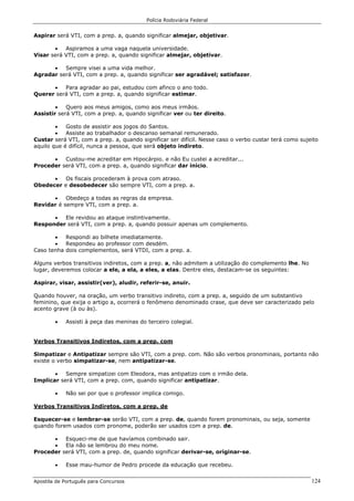 Polícia Rodoviária Federal
Apostila de Português para Concursos 124
Aspirar será VTI, com a prep. a, quando significar almejar, objetivar.
• Aspiramos a uma vaga naquela universidade.
Visar será VTI, com a prep. a, quando significar almejar, objetivar.
• Sempre visei a uma vida melhor.
Agradar será VTI, com a prep. a, quando significar ser agradável; satisfazer.
• Para agradar ao pai, estudou com afinco o ano todo.
Querer será VTI, com a prep. a, quando significar estimar.
• Quero aos meus amigos, como aos meus irmãos.
Assistir será VTI, com a prep. a, quando significar ver ou ter direito.
• Gosto de assistir aos jogos do Santos.
• Assiste ao trabalhador o descanso semanal remunerado.
Custar será VTI, com a prep. a, quando significar ser difícil. Nesse caso o verbo custar terá como sujeito
aquilo que é difícil, nunca a pessoa, que será objeto indireto.
• Custou-me acreditar em Hipocárpio. e não Eu custei a acreditar...
Proceder será VTI, com a prep. a, quando significar dar início.
• Os fiscais procederam à prova com atraso.
Obedecer e desobedecer são sempre VTI, com a prep. a.
• Obedeço a todas as regras da empresa.
Revidar é sempre VTI, com a prep. a.
• Ele revidou ao ataque instintivamente.
Responder será VTI, com a prep. a, quando possuir apenas um complemento.
• Respondi ao bilhete imediatamente.
• Respondeu ao professor com desdém.
Caso tenha dois complementos, será VTDI, com a prep. a.
Alguns verbos transitivos indiretos, com a prep. a, não admitem a utilização do complemento lhe. No
lugar, deveremos colocar a ele, a ela, a eles, a elas. Dentre eles, destacam-se os seguintes:
Aspirar, visar, assistir(ver), aludir, referir-se, anuir.
Quando houver, na oração, um verbo transitivo indireto, com a prep. a, seguido de um substantivo
feminino, que exija o artigo a, ocorrerá o fenômeno denominado crase, que deve ser caracterizado pelo
acento grave (à ou às).
• Assisti à peça das meninas do terceiro colegial.
Verbos Transitivos Indiretos, com a prep. com
Simpatizar e Antipatizar sempre são VTI, com a prep. com. Não são verbos pronominais, portanto não
existe o verbo simpatizar-se, nem antipatizar-se.
• Sempre simpatizei com Eleodora, mas antipatizo com o irmão dela.
Implicar será VTI, com a prep. com, quando significar antipatizar.
• Não sei por que o professor implica comigo.
Verbos Transitivos Indiretos, com a prep. de
Esquecer-se e lembrar-se serão VTI, com a prep. de, quando forem pronominais, ou seja, somente
quando forem usados com pronome, poderão ser usados com a prep. de.
• Esqueci-me de que havíamos combinado sair.
• Ela não se lembrou do meu nome.
Proceder será VTI, com a prep. de, quando significar derivar-se, originar-se.
• Esse mau-humor de Pedro procede da educação que recebeu.
 