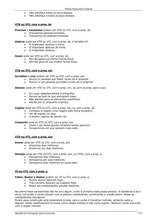 Polícia Rodoviária Federal
Apostila de Português para Concursos 127
• Não satisfaça todos os seus desejos.
• Não satisfaça a todos os seus desejos.
VTD ou VTI, com a prep. de
Precisar e necessitar podem ser VTD ou VTI, com a prep. de.
• Precisamos pessoas honestas.
• Precisamos de pessoas honestas.
Abdicar pode ser VTD ou VTI, com a prep. de, e também VI.
• O Imperador abdicou o trono.
• O Imperador abdicou do trono.
• O Imperador abdicou.
Gozar pode ser VTD ou VTI, com a prep. de.
• Ele não goza sua melhor forma física.
• Ele não goza de sua melhor forma física.
VTD ou VTI, com a prep. em
Acreditar e crer podem ser VTD ou VTI, com a prep. em.
• Nunca cri pessoas que falam muito de si próprias.
• Nunca cri em pessoas que falam muito de si próprias.
Atentar pode ser VTD ou VTI, com a prep. em, ou com as prep. para e por.
• Em suas redações atente a ortografia.
• Deram-se bem os que atentaram nisso.
• Não atentes para os elementos supérfluos.
• Atente por si, enquanto é tempo.
Cogitar pode ser VTD ou VTI, com a prep. em, ou com a prep. de.
• Começou a cogitar uma viagem pelo litoral brasileiro.
• Hei de cogitar no caso.
• O diretor cogitou de demitir-se.
Consentir pode se VTD ou VTI, com a prep. em.
• Como o pai desse garoto consente tantos agravos?
• Consentimos em que saíssem mais cedo.
VTD ou VTI, com a prep. por
Ansiar pode ser VTD ou VTI, com a prep. por.
• Ansiamos dias melhores.
• Ansiamos por dias melhores.
Almejar pode ser VTD ou VTI, com a prep. por, ou VTDI, com a prep. a.
• Almejamos dias melhores.
• Almejamos por dias melhores.
• Almejamos dias melhores ao nosso país.
VI ou VTI, com a prep. a
Faltar, Bastar e Restar podem ser VI ou VTI, com a prep. a.
• Muitos alunos faltaram hoje.
• Três homens faltaram ao trabalho hoje.
• Resta aos vestibulandos estudar bastante.
Na última frase apresentada não há erro algum, como à primeira vista possa parecer. A tendência é de o
aluno concordar o verbo estudar com a palavra vestibulando, construindo a oração assim: Resta os
vestibulandos estudarem.
Porém essa construção está totalmente errada, pois o verbo é transitivo indireto, portanto resta a
alguém. Então vestibulandos funciona como objeto indireto e não como sujeito. Nenhum verbo concorda
com o objeto indireto.
 