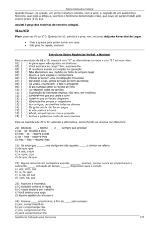 Polícia Rodoviária Federal
Apostila de Português para Concursos 128
Quando houver, na oração, um verbo transitivo indireto, com a prep. a, seguido de um substantivo
feminino, que exija o artigo a, ocorrerá o fenômeno denominado crase, que deve ser caracterizado pelo
acento grave (à ou às).
Assisti à peça das meninas do terceiro colegial.
VI ou VTD
Pisar pode ser VI ou VTD. Quando for VI, admitirá a prep. em, iniciando Adjunto Adverbial de Lugar.
• Pisei a grama para poder entrar em casa.
• Não pise no tapete, menino!
Exercícios Sobre Regências Verbal e Nominal
Para o exercícios de 01 a 19, marcará com “C” as alternativas corretas e com “I “ as incorretas:
01) ( ) A greve geral não agradou os diretores.
02) ( ) Você aspirava ao cargo? Sim, aspirava-lhe.
03) ( ) O residente assiste o cirurgião na operação
04) ( ) Não atenderam seu pedido por falta de amparo legal
05) ( ) Quero-a para esposa e companheira
06) ( ) Vamos proceder uma investigação minuciosa
07) ( ) Devemos visar, acima de tudo ao bem da família
08) ( ) Às vezes, chamavam- o tolo e arrogante
09) ( ) O pai custava sentir a revolta do filho
10) ( ) Já respondi todos os cartões
11) ( ) Supressão da liberdade implica, não raro, em violência
12) ( ) Lembrei-me que era tarde e corri
13) ( ) Avisei-o que os fiscais chegaram
14) ( ) Obedecia-lhe porque o respeitava
15) ( ) Aos amigos, perdoa-lhes todas as ofensas
16) ( ) Os guias ainda não foram pagos
17) ( ) À vida prefere a honra
18) ( ) Afinal, simpatizei-me com a proposta...
19) ( ) Lemos e gostamos muito de seus poemas
Para as questões de 20 a 22, assinale a alternativa, preenchendo as lacunas corretamente:
20) Obedeça- ___, estime-___ e ___ sempre que precisar
a) os – os- recorra a eles
b) lhes – os – recorra a eles
c) os – lhes – recorra-lhes
d) lhes – lhes – recorra-lhes
21) Os encargos ______nos obrigaram são aqueles _____o diretor se referiu
a) de que, que
b) a que, a que
c) a cujos, cujo
d) de que, de que
22) Alguns demonstram verdadeira aversão _______ exames, porque nunca se empenharam o
suficiente _____ utilização do tempo ______ dispunham para o estudo
a) por, com, que
b) a, na, que
c) a, na, de que
d) com, na, que
23) Assinale a incorreta:
a) O trabalho ansiava o rapaz
b) O rapaz ansiava por trabalho
c) Você anseia uma vaga
d) Aquele espetáculo ansiava-o
24) Ansiava ____ encontrá-lo, a fim de ____ pelo sucesso:
a) por, cumprimentá-lo
b) por cumprimentar-lhe
c) em, cumprimentar-lhe
d) para cumprimentar-lhe
 