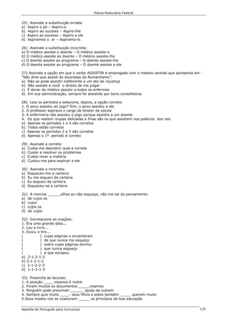 Polícia Rodoviária Federal
Apostila de Português para Concursos 129
25) Assinale a substituição errada:
a) Aspiro o pó – Aspiro-o
b) Aspiro ao sucesso – Aspiro-lhe
c) Aspiro ao sucesso – Aspiro a ele
d) Aspiramos o ar – Aspiramo-lo
26) Assinale a substituição incorreta:
a) O médico assiste o doente – O médico assiste-o
b) O médico assiste ao doente – O médico assiste-lhe
c) O doente assiste ao programa – O doente assiste-lhe
d) O doente assiste ao programa – O doente assiste a ele
27) Assinale a opção em que o verbo ASSISTIR é empregado com o mesmo sentido que apresenta em :
“Não direi que assisti às alvoradas do Romantismo”:
a) Não se pode assistir indiferente a um ato de injustiça
b) Não assiste a você o direito de me julgar
c) É dever do médico assistir a todos os enfermos
d) Em sua administração, sempre foi assistido por bons conselheiros
28) Leia os períodos e selecione, depois, a opção correta:
1. O povo assistiu ao jogo? Sim, o povo assistiu a ele
2. O professor aspirava o cargo de diretor da escola
3. A enfermeira não assistiu o jogo porque assistia a um doente
4. Os que vestem roupas delicadas e finas são os que assistem nos palácios dos reis
a) Apenas os períodos 1 e 4 são corretos
b) Todos estão corretos
c) Apenas os períodos 2 e 3 são corretos
d) Apenas o 1º período é correto
29) Assinale a correta:
a) Custa-me descobrir qual a correta
b) Custei a resolver os problemas
c) Custei rever a matéria
d) Custou-me para explicar a ele
30) Assinale a incorreta:
a) Esqueceu-me a carteira
b) Eu me esqueci da carteira
c) Eu esqueci da carteira
d) Esqueceu-se a carteira
31) A menina ______olhos eu não esqueço, não me sai do pensamento:
a) de cujos os
b) cujos
c) cujos os
d) de cujos
32) Correlacione as orações:
1. Era uma grande data...
2. Leu o livro...
3. Ouviu o tiro...
( ) cujas páginas o encantaram
( ) de que nunca me esqueço
( ) sobre cujas páginas dormiu
( ) que nunca esqueço
( ) a que escapou
a) 2-1-2-1-3
b) 3-1-2-1-2
c) 2-1-2-2-3
d) 1-1-2-1-3
33) Preencha as lacunas:
1. A posição ____ visamos é nobre
2. Foram muitos os documentos _____visamos
3. Ninguém pode prescindir ______ ajuda de outrem
4. Sempre quis muito ____- seus filhos e estes também _____ querem muito
5.Seus modos nos se coadunam _____ os princípios de boa educação
 