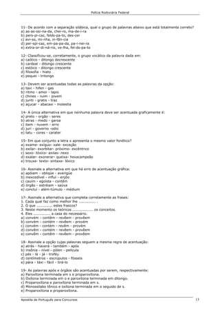 Polícia Rodoviária Federal
Apostila de Português para Concursos 13
11- De acordo com a separação silábica, qual o grupo de palavras abaixo que está totalmente correto?
a) as-as-ssi-na-da, chei-ro, ma-de-i-ra
b) pers-pi-caz, felds-pa-to, des-cer
c) avi-so, mi-nha, in-fân-cia
d) per-spi-caz, em-pa-pa-da, pa-i-nei-ra
e) extra-or-di-ná-rio, ve-lha, fel-ds-pa-to
12- Classificou-se, corretamente, o grupo vocálico da palavra dada em:
a) caótico - ditongo decrescente
b) cardeal - ditongo crescente
c) estóico - ditongo crescente
d) filosofia - hiato
e) pequei - tritongo
13- Devem ser acentuadas todas as palavras da opção:
a) taxi - hifen - gas
b) ritmo - amor - lapis
c) chines - ruim - jovem
d) juriti - gratis - traz
e) açucar - abacaxi - molestia
14- A única alternativa em que nenhuma palavra deve ser acentuada graficamente é:
a) preto - orgão - seres
b) atras - medo - garoa
c) item - nuvem - erro
d) juri - governo -odio
e) tatu - cores - carater
15- Em que conjunto a letra x apresenta o mesmo valor fonético?
a) exame- exíguo- xale- exceção
b) exilar- exorbitar- próximo- excêntrico
c) sexo- tóxico- axilas- nexo
d) exalar- exonerar- queixa- hexacampeão
e) trouxe- texto- sintaxe- léxico
16- Assinale a alternativa em que há erro de acentuação gráfica:
a) apóiam - obliqúe - averigúe
b) inexcedível - influí - enjôo
c) cauím - egoísta - contêm
d) órgão - estréiam - saúva
e) concluí - além-túmulo - médium
17- Assinale a alternativa que completa corretamente as frases:
1. Cada qual faz como melhor lhe .............. .
2. O que ............. estes frascos?
3. Neste momento os teóricos ................. os conceitos.
4. Eles .............. a casa do necessário.
a) convém - contêm - revêem - provêem
b) convém - contém - revêem - provém
c) convém - contém - revêm - provém
d) convêm - contém - revêem - provêem
e) convêm - contêm - revêem - provêem
18- Assinale a opção cujas palavras seguem a mesma regra de acentuação:
a) atrás - haverá - também - após
b) insônia - nível - pólen - película
c) pés - lá - já - troféu
d) centímetros - escrúpulos - fósseis
e) pára - táxi - fácil - tirá-lo
19- As palavras após e órgãos são acentuadas por serem, respectivamente:
a) Paroxítona terminada em s e proparoxítona.
b) Oxítona terminada em o e paroxítona terminada em ditongo.
c) Proparoxítona e paroxítona terminada em s.
d) Monossílabo tônico e oxítona terminada em o seguido de s.
e) Proparoxítona e proparoxítona.
 