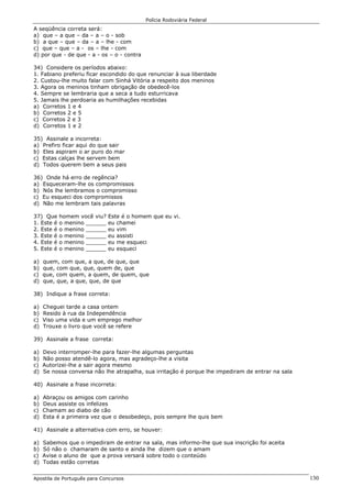 Polícia Rodoviária Federal
Apostila de Português para Concursos 130
A seqüência correta será:
a) que – a que – da – a – o - sob
b) a que – que – da – a – lhe - com
c) que – que – a - os – lhe - com
d) por que - de que - a - os – o - contra
34) Considere os períodos abaixo:
1. Fabiano preferiu ficar escondido do que renunciar à sua liberdade
2. Custou-lhe muito falar com Sinhá Vitória a respeito dos meninos
3. Agora os meninos tinham obrigação de obedecê-los
4. Sempre se lembraria que a seca a tudo esturricava
5. Jamais lhe perdoaria as humilhações recebidas
a) Corretos 1 e 4
b) Corretos 2 e 5
c) Corretos 2 e 3
d) Corretos 1 e 2
35) Assinale a incorreta:
a) Prefiro ficar aqui do que sair
b) Eles aspiram o ar puro do mar
c) Estas calças lhe servem bem
d) Todos querem bem a seus pais
36) Onde há erro de regência?
a) Esqueceram-lhe os compromissos
b) Nós lhe lembramos o compromisso
c) Eu esqueci dos compromissos
d) Não me lembram tais palavras
37) Que homem você viu? Este é o homem que eu vi.
1. Este é o menino ______ eu chamei
2. Este é o menino ______ eu vim
3. Este é o menino ______ eu assisti
4. Este é o menino ______ eu me esqueci
5. Este é o menino ______ eu esqueci
a) quem, com que, a que, de que, que
b) que, com que, que, quem de, que
c) que, com quem, a quem, de quem, que
d) que, que, a que, que, de que
38) Indique a frase correta:
a) Cheguei tarde a casa ontem
b) Resido à rua da Independência
c) Viso uma vida e um emprego melhor
d) Trouxe o livro que você se refere
39) Assinale a frase correta:
a) Devo interromper-lhe para fazer-lhe algumas perguntas
b) Não posso atendê-lo agora, mas agradeço-lhe a visita
c) Autorizei-lhe a sair agora mesmo
d) Se nossa conversa não lhe atrapalha, sua irritação é porque lhe impediram de entrar na sala
40) Assinale a frase incorreta:
a) Abraçou os amigos com carinho
b) Deus assiste os infelizes
c) Chamam ao diabo de cão
d) Esta é a primeira vez que o desobedeço, pois sempre lhe quis bem
41) Assinale a alternativa com erro, se houver:
a) Sabemos que o impediram de entrar na sala, mas informo-lhe que sua inscrição foi aceita
b) Só não o chamaram de santo e ainda lhe dizem que o amam
c) Avise o aluno de que a prova versará sobre todo o conteúdo
d) Todas estão corretas
 