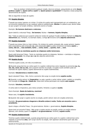 Polícia Rodoviária Federal
Apostila de Português para Concursos 132
Para se analisar sintaticamente qualquer oração, deve-se começar, perguntando ao verbo Quem
pratica a ação? ou Quem sofre a ação? ou Quem possui a qualidade? A resposta a essas perguntas
denominamos de sujeito.
São os seguintes os tipos de sujeito:
01) Sujeito Simples
É aquele que possui apenas um núcleo. O núcleo do sujeito será representado por um substantivo, por
um pronome substantivo ou por qualquer palavra substantivada. Núcleo é a palavra que, dentre todas
as que surgem na função sintática, realmente exerce a função.
Exemplo: Os homens destroem a natureza.
Quem destrói a natureza? Resp.: Os homens. Núcleo = homens. Sujeito Simples.
Obs: Todas as palavras que surgirem antes do núcleo de qualquer função sintática chamam-se Adjunto
Adnominal (aa). Portanto, no exemplo citado, o artigo os funciona como adjunto adnominal.
02) Sujeito Composto
É aquele que possui dois ou mais núcleos. Os núcleos do sujeito composto são, quase sempre, ligados
pela conjunção e, pela conjunção ou, pela preposição com ou pelos conectivos correlatos assim ...
como, não só ... mas também, tanto ... como, tanto ... quanto, nem ... nem.
Exemplo: Tanto os cientistas quanto os religiosos estão temerosos.
Quem está temeroso? Resp.: Tanto os cientistas quanto os religiosos. Núcleos = cientistas e religiosos.
Sujeito Composto. Os artigos os e os são adjuntos adnominais.
03) Sujeito Oculto
Teremos sujeito oculto, em três circunstâncias:
A) Quando perguntarmos ao verbo quem é o sujeito e obtivermos como resposta os pronomes eu, tu,
ele, ela, você, nós ou vós, sem surgirem escritos na oração. O sujeito oculto também pode ser
chamado de sujeito elíptico, sujeito desinencial ou sujeito subentendido.
Exemplo: Estudaremos a matéria toda.
Quem estudará? Resp.: Nós. Como o pronome não surge na oração temos sujeito oculto.
B) Quando o verbo estiver no Imperativo, ou seja, quando o verbo indicar ordem, pedido ou conselho,
com exceção de Chega de e Basta de. Esses dois verbos participam de orações sem sujeito.
Exemplo: Estudem, meninos!
O verbo está no Imperativo, pois indica conselho. Portanto o sujeito é oculto.
Outro Exemplo: Basta de baderna, meninos!
Nesse caso, há sujeito inexistente.
C) Quando não surgir o sujeito escrito na oração, porém estiver claro em orações anteriores.
Exemplo: Os governadores chegaram a Brasília ontem à noite. Terão um encontro com o
presidente.
Quem chegou a Brasília? Resp.: Os governadores. Núcleo = governadores. Sujeito Simples.
Quem terá um encontro? Resp.: Não surge o sujeito escrito na oração, porém na oração anterior
aparece, com clareza, quem é o sujeito = os governadores. Portanto, sujeito oculto.
04) Sujeito Indeterminado
Teremos sujeito indeterminado, quando perguntarmos ao verbo quem é o sujeito e obtivermos como
resposta os pronomes eles, sem surgir escrito na oração, nem aparecer claramente quem são eles
anteriormente.
 