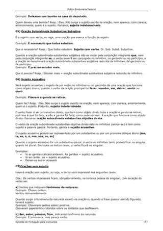 Polícia Rodoviária Federal
Apostila de Português para Concursos 133
Exemplo: Deixaram um bomba na casa do deputado.
Quem deixou uma bomba? Resp.: Eles. Não surge o sujeito escrito na oração, nem aparece, com clareza,
anteriormente, quem é o sujeito. Portanto, sujeito indeterminado.
05) Oração Subordinada Substantiva Subjetiva
É o sujeito com verbo, ou seja, uma oração que exerce a função de sujeito.
Exemplo: É necessário que todos estudem.
Que é necessário? Resp.: Que todos estudem. Sujeito com verbo. Or. Sub. Subst. Subjetiva.
Quando a oração subordinada substantiva subjetiva não se iniciar pela conjunção integrante que, nem
pela conjunção integrante se, o verbo deverá ser conjugado no infinitivo, no gerúndio ou no particípio, e
a oração se denominará oração subordinada substantiva subjetiva reduzida de infinitivo, de gerúndio ou
de particípio.
Exemplo: É preciso estudar mais.
Que é preciso? Resp.: Estudar mais = oração subordinada substantiva subjetiva reduzida de infinitivo.
06) Sujeito Acusativo
Será sujeito acusativo o sujeito de um verbo no infinitivo ou no gerúndio de uma oração que funcione
como objeto direto, quando o verbo da oração principal for fazer, mandar, ver, deixar, sentir ou
ouvir.
Exemplo: Fizeram a garota se retirar.
Quem fez? Resp.: Eles. Não surge o sujeito escrito na oração, nem aparece, com clareza, anteriormente,
quem é o sujeito. Portanto, sujeito indeterminado.
O verbo fazer é verbo transitivo direto, que tem como objeto direto toda a oração a garota se retirar,
pois isso é que foi feito, e não a garota foi feita, como pode parecer. A oração que funciona como objeto
direto chama-se oração subordinada substantiva objetiva direta.
O verbo da oração subordinada substantiva objetiva direta está no infinitivo (retirar-se) e tem como
sujeito a palavra garota. Portanto, garota é sujeito acusativo.
O sujeito acusativo poderá ser representado por um substantivo ou por um pronome oblíquo átono (me,
te, se, o, a, nos, vos, os, as)
Quando o sujeito acusativo for um substantivo plural, o verbo no infinitivo tanto poderá ficar no singular,
quanto no plural. Em todos os outros casos, o verbo ficará no singular.
Exemplos:
• Vi as garotas cantar/cantarem. As garotas = sujeito acusativo.
• Vi-as cantar. as = sujeito acusativo.
• Deixei-os entrar atrasado
07)Orações sem sujeito
Haverá oração sem sujeito, ou seja, o verbo será impessoal nos seguintes casos:
Obs.: Os verbos impessoais ficam, obrigatoriamente, na terceira pessoa do singular, com exceção do
verbo ser.
a) Verbos que indiquem fenômeno da natureza:
Exemplo: Choveu ontem.
Ventou demasiadamente.
Quando surgir o fenômeno da natureza escrito na oração ou quando a frase possuir sentido figurado,
haverá sujeito:
Exemplo: Choveram pedras sobre Londrina.
Choveram papeizinhos coloridos sobre os soldados que desfilavam.
b) Ser, estar, parecer, ficar, indicando fenômeno da natureza.
Exemplo: É primavera, mas parece verão.
 