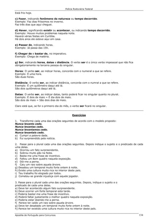 Polícia Rodoviária Federal
Apostila de Português para Concursos 134
Está frio hoje.
c) Fazer, indicando fenômeno da natureza ou tempo decorrido.
Exemplo: Faz dias friíssimos no inverno.
Faz três dias que aqui cheguei.
d) Haver, significando existir ou acontecer, ou indicando tempo decorrido.
Exemplo: Houve muitos problemas naquela noite.
Haverá várias festas em Curitiba.
Há dois anos ele esteve aqui em casa.
e) Passar de, indicando horas.
Exemplo: Já passa das 15h.
f) Chegar de e bastar de, no imperativo.
Exemplo: Chega de matéria.
g) Ser, indicando horas, datas e distância. O verbo ser é o único verbo impessoal que não fica
obrigatoriamente na terceira pessoa do singular.
Horas: O verbo ser, ao indicar horas, concorda com o numeral a que se refere.
Exemplo: É uma hora.
São duas horas.
Distãncia: O verbo ser, ao indicar distância, concorda com o numral a que se refere.
Exemplo: É um quilômetro daqui até lá.
São dois quilômetros daqui até lá.
Datas: O verbo ser, ao indicar datas, tanto poderá ficar no singular quanto no plural.
Exemplo: É dois de maio = É dia dois de maio.
São dois de maio = São dois dias de maio.
Claro está que, se for o primeiro dia do mês, o verbo ser ficará no singular.
Exercícios
1. Transforme cada uma das orações seguintes de acordo com o modelo proposto:
Nunca levanto cedo.
Nunca levantas cedo.
Nunca levantamos cedo.
Nunca levantais cedo.
a) Cumpri a palavra dada.
b) Fui surpreendido pela notícia.
2. Passe para o plural cada uma das orações seguintes. Depois indique o sujeito e o predicado de cada
uma delas.
a) Ocorreu um fato surpreendente.
b) Sobrou muito pão na festa.
c) Basta-me uma frase de incentivo.
d) Faltou um Bom quadro naquela exposição.
e) Dói-me a perna.
f) Caiu um raio sobre aquela árvore.
g) Desabou um temporal muito forte ontem à noite.
h) Existe uma cultura muito rica no interior deste país.
i) Teu trabalho foi elogiado por todos.
j) Cometeu-se grande injustiça com aquele jogador.
3. Passe para o plural cada uma das orações seguintes. Depois, indique o sujeito e o
predicado de cada uma delas.
a) Deve ter acontecido algum fato surpreendente.
b) Deve ocorrer um forte temporal esta tarde.
c) Poderia bastar-me uma frase de incentivo.
d) Poderá faltar justamente o melhor quadro naquela exposição.
e) Poderia estar doendo-me a perna.
f) Parece ter caído um raio sobre aquela árvore.
g) Deve ter desabado um temporal muito forte ontem à noite.
h) Parece ter existido uma cultura muito rica no interior deste país.
 