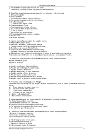 Polícia Rodoviária Federal
Apostila de Português para Concursos 135
i) Teu trabalho deve ter sido elogiado por todos.
j) Deve-se ter cometido grande injustiça com aquele jogador.
4. Classifique os verbos das orações seguintes em nocionais e não-nocionais:
a) Estou preocupado.
b) Estou em Roma.
c) Permaneceram calados durante o almoço.
d) Permaneceram exatamente no mesmo lugar.
e) O gato virou gata.
f) O furacão virou alguns carros.
g) Ficaria meses em Praga.
h) Ficaria extasiado se fosse a Praga.
i) Ela passou a chefe do departamento.
j) O pior já passou.
I) Persistimos em ser atendidos.
m)A desigualdade social persiste imutável.
n) Achei o livro.
o) Acho-me acamado.
5. Aponte e classifique o sujeito das orações abaixo.
a) Naquela hora, tocou o sino.
b) Veio-me à lembrança uma imagem poética.
c) Passou-me pela memória uma velha lembrança.
d) Explodiu nova crise no Oriente Médio.
e) Surgiu um novo medicamento contra a doença.
f) Teria ele condição de enfrentar a crise econômica?
g) São cada vez mais freqüentes as denúncias de abuso de autoridade contra a polícia.
h) Industriais e industriários não se entenderam sobre salários e condições de trabalho.
6. Reescreva cada uma das orações abaixo de acordo com o modelo proposto.
Alguém precisa de ajuda.
Precisa-se de ajuda.
a) Alguém acredita em dias mais felizes.
b) Alguém crê em tempos menos bicudos.
c) Alguém necessita de auxílio.
d) Alguém apelou para os mais poderosos.
e) Alguém assistiu a filmes de terror.
f) Alguém aspira ao bem-estar social.
g) Alguém obedece aos impulsos mais nobres.
h) Alguém tratou de assuntos sérios naquele debate.
7. Complete cada um dos pequenos diálogos
seguintes com uma frase em que surja o sujeito indeterminado, com o verbo na terceira pessoa do
plural.
a) - Existe alguma mensagem para mim?
b) - De onde vieram estes pacotes?
c) - Quem trouxe este recado?
d) - Onde você achou esse livro?
e) - Como você soube disso?
f) - Essa história é verdadeira?
8. Reescreva cada uma das frases seguintes de acordo com o modelo proposto.
Faz dois anos que não a encontro.
Deve fazer dois anos que não a encontro.
a) Fazia cinco anos que não nos encontrávamos.
b) Faz algumas semanas que não chove nessa cidade.
c) Faz três anos que não a procuro.
9. Reescreva cada uma das frases seguintes de acordo com o modelo proposto.
Há muitos livros sobre o assunto.
Havia muitos livros sobre assunto.
Houve muitos livros sobre o assunto.
a) Há várias propostas em discussão.
b) Há vários cargos em disputa.
c) Há muitas maneiras de ajudar.
d) Há infindáveis modos de colaborar.
 