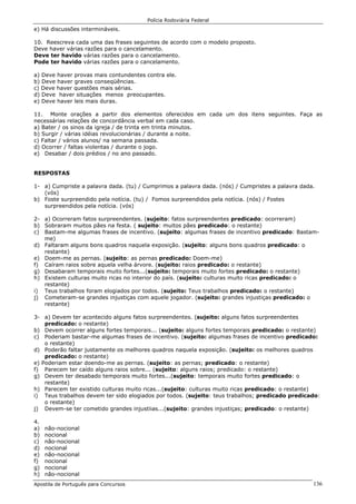 Polícia Rodoviária Federal
Apostila de Português para Concursos 136
e) Há discussões intermináveis.
10. Reescreva cada uma das frases seguintes de acordo com o modelo proposto.
Deve haver várias razões para o cancelamento.
Deve ter havido várias razões para o cancelamento.
Pode ter havido várias razões para o cancelamento.
a) Deve haver provas mais contundentes contra ele.
b) Deve haver graves conseqüências.
c) Deve haver questões mais sérias.
d) Deve haver situações menos preocupantes.
e) Deve haver leis mais duras.
11. Monte orações a partir dos elementos oferecidos em cada um dos itens seguintes. Faça as
necessárias relações de concordância verbal em cada caso.
a) Bater / os sinos da igreja / de trinta em trinta minutos.
b) Surgir / várias idéias revolucionárias / durante a noite.
c) Faltar / vários alunos/ na semana passada.
d) Ocorrer / faltas violentas / durante o jogo.
e) Desabar / dois prédios / no ano passado.
RESPOSTAS
1- a) Cumpriste a palavra dada. (tu) / Cumprimos a palavra dada. (nós) / Cumpristes a palavra dada.
(vós)
b) Foste surpreendido pela notícia. (tu) / Fomos surpreendidos pela notícia. (nós) / Fostes
surpreendidos pela notícia. (vós)
2- a) Ocorreram fatos surpreendentes. (sujeito: fatos surpreendentes predicado: ocorreram)
b) Sobraram muitos pães na festa. ( sujeito: muitos pães predicado: o restante)
c) Bastam-me algumas frases de incentivo. (sujeito: algumas frases de incentivo predicado: Bastam-
me)
d) Faltaram alguns bons quadros naquela exposição. (sujeito: alguns bons quadros predicado: o
restante)
e) Doem-me as pernas. (sujeito: as pernas predicado: Doem-me)
f) Caíram raios sobre aquela velha árvore. (sujeito: raios predicado: o restante)
g) Desabaram temporais muito fortes...(sujeito: temporais muito fortes predicado: o restante)
h) Existem culturas muito ricas no interior do país. (sujeito: culturas muito ricas predicado: o
restante)
i) Teus trabalhos foram elogiados por todos. (sujeito: Teus trabalhos predicado: o restante)
j) Cometeram-se grandes injustiças com aquele jogador. (sujeito: grandes injustiças predicado: o
restante)
3- a) Devem ter acontecido alguns fatos surpreendentes. (sujeito: alguns fatos surpreendentes
predicado: o restante)
b) Devem ocorrer alguns fortes temporais... (sujeito: alguns fortes temporais predicado: o restante)
c) Poderiam bastar-me algumas frases de incentivo. (sujeito: algumas frases de incentivo predicado:
o restante)
d) Poderão faltar justamente os melhores quadros naquela exposição. (sujeito: os melhores quadros
predicado: o restante)
e) Poderiam estar doendo-me as pernas. (sujeito: as pernas; predicado: o restante)
f) Parecem ter caído alguns raios sobre... (sujeito: alguns raios; predicado: o restante)
g) Devem ter desabado temporais muito fortes...(sujeito: temporais muito fortes predicado: o
restante)
h) Parecem ter existido culturas muito ricas...(sujeito: culturas muito ricas predicado: o restante)
i) Teus trabalhos devem ter sido elogiados por todos. (sujeito: teus trabalhos; predicado predicado:
o restante)
j) Devem-se ter cometido grandes injustiias...(sujeito: grandes injustiças; predicado: o restante)
4.
a) não-nocional
b) nocional
c) não-nocional
d) nocional
e) não-nocional
f) nocional
g) nocional
h) não-nocional
 