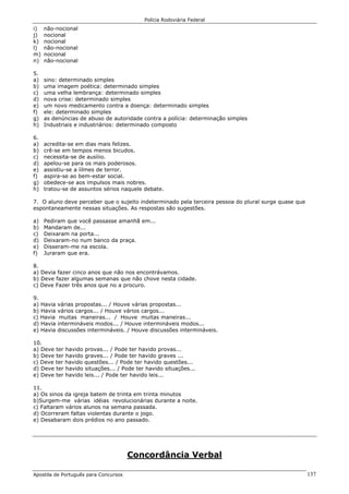 Polícia Rodoviária Federal
Apostila de Português para Concursos 137
i) não-nocional
j) nocional
k) nocional
l) não-nocional
m) nocional
n) não-nocional
5.
a) sino: determinado simples
b) uma imagem poética: determinado simples
c) uma velha lembrança: determinado simples
d) nova crise: determinado simples
e) um novo medicamento contra a doença: determinado simples
f) ele: determinado simples
g) as denúncias de abuso de autoridade contra a polícia: determinação simples
h) Industriais e industriários: determinado composto
6.
a) acredita-se em dias mais felizes.
b) crê-se em tempos menos bicudos.
c) necessita-se de ausíiio.
d) apelou-se para os mais poderosos.
e) assistiu-se a íilmes de terror.
f) aspira-se ao bem-estar social.
g) obedece-se aos impulsos mais nobres.
h) tratou-se de assuntos sérios naquele debate.
7. O aluno deve perceber que o sujeito indeterminado pela terceira pessoa do plural surge quase que
espontaneamente nessas situações. As respostas são sugestões.
a) Pediram que você passasse amanhã em...
b) Mandaram de...
c) Deixaram na porta...
d) Deixaram-no num banco da praça.
e) Disseram-me na escola.
f) Juraram que era.
8.
a) Devia fazer cinco anos que não nos encontrávamos.
b) Deve fazer algumas semanas que não chove nesta cidade.
c) Deve Fazer três anos que no a procuro.
9.
a) Havia várias propostas... / Houve várias propostas...
b) Havia vários cargos... / Houve vários cargos...
c) Havia muitas maneiras... / Houve muitas maneiras...
d) Havia intermináveis modos... / Houve intermináveis modos...
e) Havia discussões intermináveis. / Houve discussões intermináveis.
10.
a) Deve ter havido provas... / Pode ter havido provas...
b) Deve ter havido graves... / Pode ter havido graves ...
c) Deve ter havido questões... / Pode ter havido questões...
d) Deve ter havido situações... / Pode ter havido situações...
e) Deve ter havido leis... / Pode ter havido leis...
11.
a) Os sinos da igreja batem de trinta em trinta minutos
b)Surgem-me várias idéias revolucionárias durante a noite.
c) Faltaram vários alunos na semana passada.
d) Ocorreram faltas violentas durante o jogo.
e) Desabaram dois prédios no ano passado.
Concordância Verbal
 