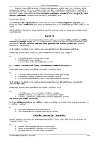 Polícia Rodoviária Federal
Apostila de Português para Concursos 138
Estudar a concordância verbal é, basicamente, estudar o sujeito, pois é com este que o verbo
concorda. Se o sujeito estiver no singular, o verbo também o estará; se o sujeito estiver no plural, o
mesmo acontece com o verbo. Então, para saber se o verbo deve ficar no singular ou no plural, deve-se
procurar o sujeito, perguntando ao verbo Que(m) é que pratica ou sofre a ação? ou Que(m) é que
possui a qualidade? A resposta indicará como o verbo deverá ficar.
Por exemplo, a frase
As instalações da empresa são precárias tem como sujeito As instalações da empresa, cujo
núcleo é a palavra instalações, pois elas é que são precárias, e não a empresa; por isso o verbo fica no
plural.
Até aí tudo bem. O problema surge, quando o sujeito é uma expressão complexa, ou uma palavra que
suscite dúvidas.
Coletivo
Quando o sujeito for um substantivo coletivo, como, por exemplo, bando, multidão, matilha,
arquipélago, trança, cacho, etc., ou uma palavra no singular que indique diversos elementos, como,
por exemplo, maioria, minoria, pequena parte, grande parte, metade, porção, etc., poderão
ocorrer três circunstâncias:
A) O coletivo funciona como sujeito, sem acompanhamento de qualquer restritivo:
Nesse caso, o verbo ficará no singular, concordando com o coletivo, que é singular.
Ex.
• A multidão invadiu o campo após o jogo.
• O bando sobrevoou a cidade.
• A maioria está contra as medidas do governo.
B) O coletivo funciona como sujeito, acompanhado de restritivo no plural:
Nesse caso, o verbo tanto poderá ficar no singular, quanto no plural.
Ex.
• A multidão de torcedores invadiu / invadiram o campo após o jogo.
• O bando de pássaros sobrevoou / sobrevoaram a cidade.
• A maioria dos cidadãos está / estão contra as medidas do governo.
C) O coletivo funciona como sujeito, sem acompanhamento de restritivo, e se encontra
distante do verbo:
Nesse caso, o verbo tanto poderá ficar no singular, quanto no plural.
Ex.
• A multidão, após o jogo, invadiu / invadiram o campo.
• O bando, ontem à noite, sobrevoou / sobrevoaram a cidade.
• a maioria, hoje em dia, está / estão contra as medidas do governo.
Um milhão, um bilhão, um trilhão:
Com um milhão, um bilhão, um trilhão, o verbo deverá ficar no singular. Caso surja a conjunção e, o
verbo ficará no plural.
Ex.
• Um milhão de pessoas assistiu ao comício
• Um milhão e cem mil pessoas assistiram ao comício.
Mais de, menos de, cerca de...
Quando o sujeito for iniciado por uma dessas expressões, o verbo concordará com o numeral que vier
imediatamente à frente.
Ex.
• Mais de uma criança se machucou no brinquedo.
• Menos de dez pessoas chegaram na hora marcada.
• Cerca de duzentos mil reais foram surripiados.
 