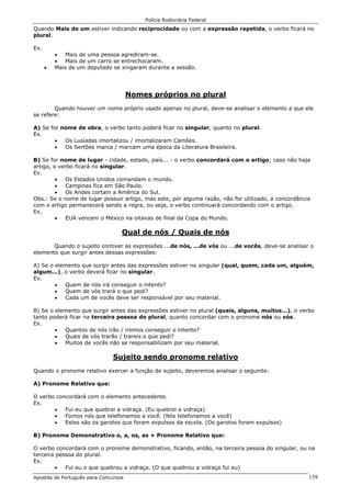 Polícia Rodoviária Federal
Apostila de Português para Concursos 139
Quando Mais de um estiver indicando reciprocidade ou com a expressão repetida, o verbo ficará no
plural.
Ex.
• Mais de uma pessoa agrediram-se.
• Mais de um carro se entrechocaram.
• Mais de um deputado se xingaram durante a sessão.
Nomes próprios no plural
Quando houver um nome próprio usado apenas no plural, deve-se analisar o elemento a que ele
se refere:
A) Se for nome de obra, o verbo tanto poderá ficar no singular, quanto no plural.
Ex.
• Os Lusíadas imortalizou / imortalizaram Camões.
• Os Sertões marca / marcam uma época da Literatura Brasileira.
B) Se for nome de lugar - cidade, estado, país... - o verbo concordará com o artigo; caso não haja
artigo, o verbo ficará no singular.
Ex.
• Os Estados Unidos comandam o mundo.
• Campinas fica em São Paulo.
• Os Andes cortam a América do Sul.
Obs.: Se o nome de lugar possuir artigo, mas este, por alguma razão, não for utilizado, a concordância
com o artigo permanecerá sendo a regra, ou seja, o verbo continuará concordando com o artigo.
Ex.
• EUA vencem o México na oitavas de final da Copa do Mundo.
Qual de nós / Quais de nós
Quando o sujeito contiver as expressões ...de nós, ...de vós ou ...de vocês, deve-se analisar o
elemento que surgir antes dessas expressões:
A) Se o elemento que surgir antes das expressões estiver no singular (qual, quem, cada um, alguém,
algum...), o verbo deverá ficar no singular.
Ex.
• Quem de nós irá conseguir o intento?
• Quem de vós trará o que pedi?
• Cada um de vocês deve ser responsável por seu material.
B) Se o elemento que surgir antes das expressões estiver no plural (quais, alguns, muitos...), o verbo
tanto poderá ficar na terceira pessoa do plural, quanto concordar com o pronome nós ou vós.
Ex.
• Quantos de nós irão / iremos conseguir o intento?
• Quais de vós trarão / trareis o que pedi?
• Muitos de vocês não se responsabilizam por seu material.
Sujeito sendo pronome relativo
Quando o pronome relativo exercer a função de sujeito, deveremos analisar o seguinte:
A) Pronome Relativo que:
O verbo concordará com o elemento antecedente.
Ex.
• Fui eu que quebrei a vidraça. (Eu quebrei a vidraça)
• Fomos nós que telefonamos a você. (Nós telefonamos a você)
• Estes são os garotos que foram expulsos da escola. (Os garotos foram expulsos)
B) Pronome Demonstrativo o, a, os, as + Pronome Relativo que:
O verbo concordará com o pronome demonstrativo, ficando, então, na terceira pessoa do singular, ou na
terceira pessoa do plural.
Ex.
• Fui eu o que quebrou a vidraça. (O que quebrou a vidraça fui eu)
 
