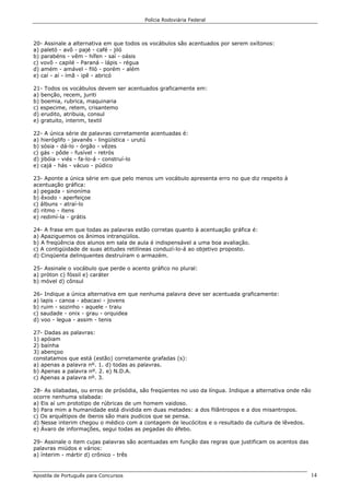 Polícia Rodoviária Federal
Apostila de Português para Concursos 14
20- Assinale a alternativa em que todos os vocábulos são acentuados por serem oxítonos:
a) paletó - avô - pajé - café - jiló
b) parabéns - vêm - hífen - saí - oásis
c) vovô - capilé - Paraná - lápis - régua
d) amém - amável - filó - porém - além
e) caí - aí - ímã - ipê - abricó
21- Todos os vocábulos devem ser acentuados graficamente em:
a) benção, recem, juriti
b) boemia, rubrica, maquinaria
c) especime, retem, crisantemo
d) erudito, atribuia, consul
e) gratuito, interim, textil
22- A única série de palavras corretamente acentuadas é:
a) hieróglifo - javanês - lingüística - urutú
b) sósia - dá-lo - órgão - vêzes
c) gás - pôde - fusível - retrós
d) jibóia - viés - fa-lo-á - construí-lo
e) cajá - hás - vácuo - púdico
23- Aponte a única série em que pelo menos um vocábulo apresenta erro no que diz respeito à
acentuação gráfica:
a) pegada - sinoníma
b) êxodo - aperfeiçoe
c) álbuns - atraí-lo
d) ritmo - itens
e) redimí-la - grátis
24- A frase em que todas as palavras estão corretas quanto à acentuação gráfica é:
a) Apaziguemos os ânimos intranqüilos.
b) A freqüência dos alunos em sala de aula é indispensável a uma boa avaliação.
c) A contigüidade de suas atitudes retilíneas conduzí-lo-á ao objetivo proposto.
d) Cinqüenta delinquentes destruíram o armazém.
25- Assinale o vocábulo que perde o acento gráfico no plural:
a) próton c) fóssil e) caráter
b) móvel d) cônsul
26- Indique a única alternativa em que nenhuma palavra deve ser acentuada graficamente:
a) lapis - canoa - abacaxi - jovens
b) ruim - sozinho - aquele - traiu
c) saudade - onix - grau - orquidea
d) voo - legua - assim - tenis
27- Dadas as palavras:
1) apóiam
2) baínha
3) abençoo
constatamos que está (estão) corretamente grafadas (s):
a) apenas a palavra nº. 1. d) todas as palavras.
b) Apenas a palavra nº. 2. e) N.D.A.
c) Apenas a palavra nº. 3.
28- As silabadas, ou erros de prósódia, são freqüentes no uso da língua. Indique a alternativa onde não
ocorre nenhuma silabada:
a) Eis aí um prototipo de rúbricas de um homem vaidoso.
b) Para mim a humanidade está dividida em duas metades: a dos filântropos e a dos misantropos.
c) Os arquétipos de iberos são mais pudicos que se pensa.
d) Nesse interim chegou o médico com a contagem de leucócitos e o resultado da cultura de lêvedos.
e) Ávaro de informações, segui todas as pegadas do éfebo.
29- Assinale o item cujas palavras são acentuadas em função das regras que justificam os acentos das
palavras miúdos e vários:
a) ínterim - mártir d) crônico - três
 