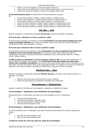 Polícia Rodoviária Federal
Apostila de Português para Concursos 140
• Foste tu a que me enganou. (A que me enganou foste tu)
• Fomos nós os que telefonaram a você. (Os que telefonaram a você fomos nós)
• Fostes vós os que me engaram. (Os que me engaram fostes vós)
C) Pronome Relativo quem: O verbo ficará na terceira pessoa do singular.
Ex.
• Fui eu quem quebrou a vidraça. (Quem quebrou a vidraça fui eu)
• Foste tu quem quebrou a vidraça. (Quem quebrou a vidraça foste tu)
• Foi ele quem quebrou a vidraça. (Quem quebrou a vidraça foi ele)
• Fomos nós quem quebrou a vidraça. (Quem quebrou a vidraça fomos nós)
• Fostes vós quem quebrou a vidraça. (Quem quebrou a vidraça fostes vós)
• Foram eles quem quebrou a vidraça. (Quem quebrou a vidraça foram eles)
Um dos ... que
Quando o sujeito for iniciado pela expressão Um dos que, deveremos analisar o seguinte:
A) É certo que o elemento é o único a praticar a ação:
O verbo ficará no singular. Por exemplo, a frase O Corinthians é um dos times paulistas que mais
vezes foi campeão estadual tem o verbo no singular, pois é certo que, dos times de São Paulo, o
Corinthians foi mais vezes campeão - 24 vezes.
B) É certo que o elemento não é o único a praticar a ação:
O verbo ficará no plural. Por exemplo, a frase Casagrande é um dos ex-jogadores de futebol que
trabalham como comentarista esportivo tem o verbo no plural, pois é certo que, além de
Casagrande, há outros ex-jogadores de futebol, trabalhando como comentarista esportivo - Falcão,
Júnior, Tostão, Rivelino...
C) Não se sabe se o elemento é o único a praticar a ação ou não: O verbo tanto poderá ficar no
plural, quanto no singular. Por exemplo, a frase São Paulo é uma das cidades que mais sofre /
sofrem com a poluição é facultativo, pois não há como medir se São Paulo é a que mais sofre, ou se,
além dela, há outras que sofrem tanto. Outra explicação também é a questão de se querer dar ênfase ao
elemento: se se quiser enfatizar o problema em São Paulo, coloca-se o verbo no singular.
Nenhum dos ... Que
Quando o sujeito for iniciado pela expressão Nenhum dos que, o primeiro verbo ficará no plural, e o
segundo, no singular.
Ex.
• Nenhum dos alunos que me procuraram trouxe o material.
• Nenhuma das pessoas que chegaram atrasadas tem justificativa.
Porcentagem + Substantivo
Quando o sujeito for formado por porcentagem e substantivo, existirão três regras:
A) Porcentagem + Substantivo, sem modificador da porcentagem:
Facultativamente o verbo poderá concordar com a porcentagem ou com o substantivo.
Ex.
• 1% da turma estuda muito.
• 1% dos alunos estuda / estudam muito.
• 10% da turma estuda / estudam muito.
• 10% dos alunos estudam muito.
B) Porcentagem + Substantivo, com modificador da porcentagem:
O verbo concordará com o modificador, que pode ser pronome demonstrativo, pronome possessivo,
artigo...
Ex.
• Os 10% da turma estudam muito.
• Este 1% dos alunos estuda mais.
C) Mais de, menos de, cerca de, perto de, antes da porcentagem:
 