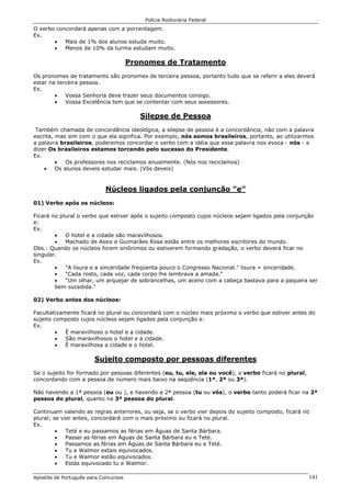 Polícia Rodoviária Federal
Apostila de Português para Concursos 141
O verbo concordará apenas com a porcentagem.
Ex.
• Mais de 1% dos alunos estuda muito.
• Menos de 10% da turma estudam muito.
Pronomes de Tratamento
Os pronomes de tratamento são pronomes de terceira pessoa, portanto tudo que se referir a eles deverá
estar na terceira pessoa.
Ex.
• Vossa Senhoria deve trazer seus documentos consigo.
• Vossa Excelência tem que se contentar com seus assessores.
Silepse de Pessoa
Também chamada de concordância ideológica, a silepse de pessoa é a concordância, não com a palavra
escrita, mas sim com o que ela significa. Por exemplo, nós somos brasileiros, portanto, ao utilizarmos
a palavra brasileiros, poderemos concordar o verbo com a idéia que essa palavra nos evoca - nós - e
dizer Os brasileiros estamos torcendo pelo sucesso do Presidente.
Ex.
• Os professores nos reciclamos anualmente. (Nós nos reciclamos)
• Os alunos deveis estudar mais. (Vós deveis)
Núcleos ligados pela conjunção "e"
01) Verbo após os núcleos:
Ficará no plural o verbo que estiver após o sujeito composto cujos núcleos sejam ligados pela conjunção
e:
Ex.
• O hotel e a cidade são maravilhosos.
• Machado de Assis e Guimarães Rosa estão entre os melhores escritores do mundo.
Obs.: Quando os núcleos forem sinônimos ou estiverem formando gradação, o verbo deverá ficar no
singular.
Ex.
• "A lisura e a sinceridade freqüenta pouco o Congresso Nacional." lisura = sinceridade.
• "Cada rosto, cada voz, cada corpo lhe lembrava a amada."
• "Um olhar, um arquejar de sobrancelhas, um aceno com a cabeça bastava para a paquera ser
bem sucedida."
02) Verbo antes dos núcleos:
Facultativamente ficará no plural ou concordará com o núcleo mais próximo o verbo que estiver antes do
sujeito composto cujos núcleos sejam ligados pela conjunção e:
Ex.
• É maravilhoso o hotel e a cidade.
• São maravilhosos o hotel e a cidade.
• É maravilhosa a cidade e o hotel.
Sujeito composto por pessoas diferentes
Se o sujeito for formado por pessoas diferentes (eu, tu, ele, ela ou você), o verbo ficará no plural,
concordando com a pessoa de número mais baixo na seqüência (1ª, 2ª ou 3ª).
Não havendo a 1ª pessoa (eu ou ), e havendo a 2ª pessoa (tu ou vós), o verbo tanto poderá ficar na 2ª
pessoa do plural, quanto na 3ª pessoa do plural.
Continuam valendo as regras anteriores, ou seja, se o verbo vier depois do sujeito composto, ficará no
plural; se vier antes, concordará com o mais próximo ou ficará no plural.
Ex.
• Teté e eu passamos as férias em Águas de Santa Bárbara.
• Passei as férias em Águas de Santa Bárbara eu e Teté.
• Passamos as férias em Águas de Santa Bárbara eu e Teté.
• Tu e Walmor estais equivocados.
• Tu e Walmor estão equivocados.
• Estás equivocado tu e Walmor.
 
