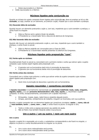 Polícia Rodoviária Federal
Apostila de Português para Concursos 142
• Estais equivocados tu e Walmor.
• Estão equivocados tu e Walmor.
Núcleos ligados pela conjunção ou
Quando os núcleos do sujeito composto forem ligados pela conjunção ou, deve-se analisar se há ou não
exclusão, ou seja, analisar se um elemento, ao praticar a ação, impede que o outro também a pratique.
01) Havendo idéia de exclusão:
Quando houver um elemento praticando a ação e, com isso, impedindo que o outro também a pratique, o
verbo ficará no singular.
Ex.
• Dida ou Marcos será o goleiro titular da seleção.
• O Presidente ou o Governador fará o discurso de abertura do Congresso.
02) Não havendo idéia de exclusão:
Quando não houver um elemento praticando a ação e, com isso, impedindo que o outro também a
pratique, o verbo ficará no plural.
Ex.
• Dida ou Marcos poderão ser convocados para a Copa de 2002.
• O Presidente ou o Governador estarão presentes na abertura do Congresso.
Núcleos ligados pela preposição "com"
01) Verbo após os núcleos:
Facultativamete ficará no plural ou concordará com o primeiro núcleo o verbo que estiver após o sujeito
composto cujos núcleos sejam ligados pela preposição com.
Ex.
• O gerente com os funcionários dará início à promoção de descontos.
• O gerente com os funcionários darão início à promoção de descontos.
02) Verbo antes dos núcleos:
Concordará com o núcleo mais próximo o verbo que estiver antes do sujeito composto cujos núcleos
sejam ligados pela preposição com.
Ex.
• Dará início à promoção de descontos o gerente com os funcionários.
Aposto resumidor / conectivos correlatos
O Aposto resumidor é normalmente representado por pronome indefinido (tudo, nada, ninguém,
alguém, todos...) ou por pronome demonstrativo (isto, isso, aquilo...), resumindo o sujeito
composto. O verbo, excepcionalmente, concordará com o aposto resumidor.
Ex.
• Brinquedos, roupas, jogos, nada tirava a angústia daquele jovem.
• Amigos, parentes, companheiros de trabalho, ninguém se incomodou com sua ausência.
Quando o sujeito composto tem os elementos ligados por conectivos correlatos: assim ... como, não só
... mas também, tanto ... como, nem ... nem, o verbo ficará no plural. O singular é raro.
Ex.
• Tanto o irmão como a esposa ignoraram seu pedido de ajuda.
• Não só Pedro mas também Eduardo estão à sua procura.
Um e outro / um ou outro / nem um nem outro
Um e outro
Quando o sujeito for a expressão um e outro, o substantivo correspondente a ela ficará no singular, o
adjetivo no plural e o verbo facultativamente no singular ou no plural.
Ex.
• Um e outro aluno indisciplinados será punido.
• Um e outro aluno indisciplinados serão punidos.
 