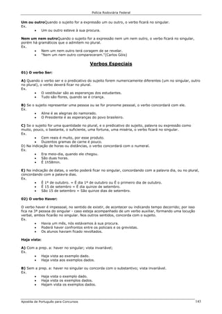 Polícia Rodoviária Federal
Apostila de Português para Concursos 143
Um ou outroQuando o sujeito for a expressão um ou outro, o verbo ficará no singular.
Ex.
• Um ou outro esteve à sua procura.
Nem um nem outroQuando o sujeito for a expressão nem um nem outro, o verbo ficará no singular,
porém há gramáticos que o admitem no plural.
Ex.
• Nem um nem outro terá coragem de se revelar.
• "Nem um nem outro compareceram."(Carlos Góis)
Verbos Especiais
01) O verbo Ser:
A) Quando o verbo ser e o predicativo do sujeito forem numericamente diferentes (um no singular, outro
no plural), o verbo deverá ficar no plural.
Ex.
• O vestibular são as esperanças dos estudantes.
• Tudo são flores, quando se é criança.
B) Se o sujeito representar uma pessoa ou se for pronome pessoal, o verbo concordará com ele.
Ex.
• Aline é as alegrias do namorado.
• O Presidente é as esperanças do povo brasileiro.
C) Se o sujeito for uma quantidade no plural, e o predicativo do sujeito, palavra ou expressão como
muito, pouco, o bastante, o suficiente, uma fortuna, uma miséria, o verbo ficará no singular.
Ex.
• Cem reais é muito, por esse produto.
• Duzentos gramas de carne é pouco.
D) Na indicação de horas ou distâncias, o verbo concordará com o numeral.
Ex.
• Era meio-dia, quando ele chegou.
• São duas horas.
• É 1h58min.
E) Na indicação de datas, o verbo poderá ficar no singular, concordando com a palavra dia, ou no plural,
concordando com a palavra dias.
Ex.
• É 1º de outubro. = É dia 1º de outubro ou É o primeiro dia de outubro.
• É 15 de setembro = É dia quinze de setembro.
• São 15 de setembro = São quinze dias de setembro.
02) O verbo Haver:
O verbo haver é impessoal, no sentido de existir, de acontecer ou indicando tempo decorrido; por isso
fica na 3ª pessoa do singular - caso esteja acompanhado de um verbo auxiliar, formando uma locução
verbal, ambos ficarão no singular. Nos outros sentidos, concorda com o sujeito.
Ex.
• Havia um mês, nós estávamos à sua procura.
• Poderá haver confrontos entre os policiais e os grevistas.
• Os alunos haviam ficado revoltados.
Haja vista:
A) Com a prep. a: haver no singular; vista invariável;
Ex.
• Haja vista ao exemplo dado.
• Haja vista aos exemplos dados.
B) Sem a prep. a: haver no singular ou concorda com o substantivo; vista invariável.
Ex.
• Haja vista o exemplo dado.
• Haja vista os exemplos dados.
• Hajam vista os exemplos dados.
 