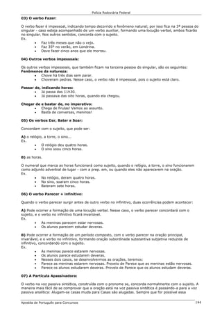 Polícia Rodoviária Federal
Apostila de Português para Concursos 144
03) O verbo Fazer:
O verbo fazer é impessoal, indicando tempo decorrido e fenômeno natural; por isso fica na 3ª pessoa do
singular - caso esteja acompanhado de um verbo auxiliar, formando uma locução verbal, ambos ficarão
no singular. Nos outros sentidos, concorda com o sujeito.
Ex.
• Faz três meses que não o vejo.
• Faz 35º no verão, em Londrina.
• Deve fazer cinco anos que ele morreu.
04) Outros verbos impessoais:
Os outros verbos impessoais, que também ficam na terceira pessoa do singular, são os seguintes:
Fenômenos da natureza:
• Chove há três dias sem parar.
• Choveram pedras. Nesse caso, o verbo não é impessoal, pois o sujeito está claro.
Passar de, indicando horas:
• Já passa das 11h30.
• Já passava das oito horas, quando ela chegou.
Chegar de e bastar de, no imperativo:
• Chega de firulas! Vamos ao assunto.
• Basta de conversas, meninos!
05) Os verbos Dar, Bater e Soar:
Concordam com o sujeito, que pode ser:
A) o relógio, a torre, o sino...
Ex.
• O relógio deu quatro horas.
• O sino soou cinco horas.
B) as horas.
O numeral que marca as horas funcionará como sujeito, quando o relógio, a torre, o sino funcionarem
como adjunto adverbial de lugar - com a prep. em, ou quando eles não aparecerem na oração.
Ex.
• No relógio, deram quatro horas.
• No sino, soaram cinco horas.
• Bateram sete horas.
06) O verbo Parecer + infinitivo:
Quando o verbo parecer surgir antes de outro verbo no infinitivo, duas ocorrências podem acontecer:
A) Pode ocorrer a formação de uma locução verbal. Nesse caso, o verbo parecer concordará com o
sujeito, e o verbo no infinitivo ficará invariável.
Ex.
• As meninas parecem estar nervosas.
• Os alunos parecem estudar deveras.
B) Pode ocorrer a formação de um período composto, com o verbo parecer na oração principal,
invariável, e o verbo no infinitivo, formando oração subordinada substantiva subjetiva reduzida de
infinitivo, concordando com o sujeito.
Ex.
• As meninas parece estarem nervosas.
• Os alunos parece estudarem deveras.
• Nesses dois casos, se desenvolvermos as orações, teremos:
• Parece as meninas estarem nervosas. Proveio de Parece que as meninas estão nervosas.
• Parece os alunos estudarem deveras. Proveio de Parece que os alunos estudam deveras.
07) A Partícula Apassivadora:
O verbo na voz passiva sintética, construída com o pronome se, concorda normalmente com o sujeito. A
maneira mais fácil de se comprovar que a oração está na voz passiva sintética é passando-a para a voz
passiva analítica: Alugam-se casas muda para Casas são alugadas. Sempre que for possível essa
 