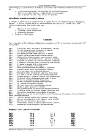 Polícia Rodoviária Federal
Apostila de Português para Concursos 145
transformação, o se será chamado de Partícula Apassivadora. Para relembrar esse estudo clique aqui.
Ex.
• Entregam-se encomendas. = Encomendas são entregues por alguém.
• Ouviram-se muitas histórias. = Muitas histórias foram ouvidas.
• Sabe-se que ele não virá. = Que ele não virá é sabido.
08) O Índice de Indeterminação do Sujeito:
O pronome se, sendo índice de indeterminação do sujeito, deixa o verbo na terceira pessoa do singular;
haverá I.I.S. quando surgir na oração VI, sem sujeito claro; VTI, com OI; VL, com PS e VTD, com
ODPrep. Para relembrar esse estudo clique aqui.
Ex.
• Morre-se de fome no Brasil.
• Assiste-se a filmes interessantes.
• Aqui se está satisfeito.
• Respeita-se a Robertoldo.
Exercícios
Para as questões de 01 a 32 seque o código abaixo. Assinale com “C” as alternativas corretas e com “I “
as incorretas:
01) ( ) À autora e à leitora do romance só interessam a verdade
02) ( ) Tu e teu colega devereis comparecer ao tribunal
03) ( ) Juro que tu e tua mulher me pagam
04) ( ) Não quero que fique contra ela o pai e os amigos
05) ( ) Casarás com a prima e sereis felizes para sempre
06) ( ) Aflição, dores, tristezas, nada o fazia abandonar a luta
07) ( ) A tranqüilidade e a calma transmite segurança ao público.
08) ( ) Um grito, um gemido, um sussurro acordava a pobre mãe.
09) ( ) A viúva com o resto da família mudaram-se para Santiago
10) ( ) A riqueza ou o poder o livrou do processo
11) ( ) Alunos ou aluno farão a homenagem
12) ( ) Ler e escrever provocam entusiasmo na juventude
13) ( ) O jovem como o adulto têm os mesmos conflitos
14) ( ) Um e outro vício nega os foros da natureza
15) ( ) Mais de um atleta completaram o percurso da maratona
16) ( ) Não serei eu um dos alunos que cruzaremos os braços
17) ( ) O bando assaltou a joalheira e, depois, fugiram pelas ruas
18) ( ) Um grande número de pessoas observavam os atores
19) ( ) Os dez por cento da comissão desapareceu
20) ( ) Quantos de nós será aprovado neste concurso?
21) ( ) Os Lusíadas imortalizaram Camões
22) ( ) Não mais viajaremos, haja visto os problemas
23) ( ) Já não se fazem planos mirabolantes
24) ( ) Fala-se de festas em que se assistem a filmes instrutivos
25) ( ) A partir de agora, sou eu quem passa a transmitir o jogo
26) ( ) Com certeza ainda faltam discutir todas as questões
27) ( ) Faz muitos anos que não chovem flores em minha vida, mas houve casos de chover tomates.
Basta apenas de problemas
28) ( ) Tudo são apenas sonhos, pois o homem é suas cinzas
29) ( ) São seis e meia da tarde e hoje é seis de março de 1999
30) ( ) Cem mil reais é menos do que preciso
31) ( ) O herói és tu, embora a maioria sejam homens valorosos
32) ( ) Mentiras era o que me pediam, sempre mentiras.
Respostas sobre Concordância Verbal:
01) I
02) C
03) C
04) C
05) C
06) C
07) C
08) C
09) C
10) I
11) I
12) I
13) C
14) C
15) I
16) I
17) C
18) C
19) I
20) I
21) C
22) I
23) C
24) I
25) C
26) I
27) I
28) C
29) C
30) C
31) C
32) C
 