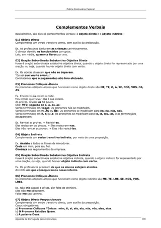 Polícia Rodoviária Federal
Apostila de Português para Concursos 146
Complementos Verbais
Basicamente, são dois os complementos verbais: o objeto direto e o objeto indireto:
01) Objeto Direto
Complementa um verbo transitivo direto, sem auxílio da preposição.
Ex. As professoras ajeitaram as crianças carinhosamente.
O diretor demitiu os funcionários corruptos.
Leio, em média, quarenta livros por ano.
02) Oração Subordinada Substantiva Objetiva Direta
Haverá oração subordinada substativa objetiva direta, quando o objeto direto for representado por uma
oração, ou seja, quando houver objeto direto com verbo.
Ex. Os atletas disseram que não se doparam.
"Eu sei que vou te amar..."
Constatamos que o pagamenteo não fora efetuado.
03) Pronomes Oblíquos Átonos
Os pronomes oblíquos átonos que funcionam como objeto direto são ME, TE, O, A, SE, NOS, VOS, OS,
AS.
Ex. Encontrei-os ontem à noite.
Meu irmão quer levar-me à sua cidade.
As provas, revisei-as há pouco.
Obs: VTD, seguido de o, a, os, as:
Verbo terminado em vogal: Os pronomes não se modificam.
Verbo terminado em M, ÃO ou ÕE: Os pronomes se modificam para no, na, nos, nas.
Verbo terminado em R, S ou Z: Os pronomes se modificam para lo, la, los, las, e as terminações
desaparecem.
Ex. Revisei as provas. = Revisei-as.
Eles revisaram as provas. = Eles revisaram-nas.
Eles irão revisar as provas. = Eles irão revisá-las.
04) Objeto Indireto
Complementa um verbo transitivo indireto, por meio de uma preposição.
Ex. Assisto a todos os filmes de Almodovar.
Creia em mim, pois sou fiel.
Obedeça aos regulamentos da empresa.
05) Oração Subordinada Substantiva Objetiva Indireta
Haverá oração subordinada substativa objetiva indireta, quando o objeto indireto for representado por
uma oração, ou seja, quando houver objeto indireto com verbo.
Ex. Os professores precisam de que os alunos estejam atentos.
Acredito em que conseguiremos nosso intento.
06) Pronomes Oblíquos Átonos
Os pronomes oblíquos átonos que funcionam como objeto indireto são ME, TE, LHE, SE, NOS, VOS,
LHES.
Ex. Não lhe paguei a dívida, por falta de dinheiro.
Eles não me obedecem.
Falta-me seu carinho.
07) Objeto Direto Preposicionado
Complementa um verbo transitivo direto, com auxílio da preposição.
Casos obrigatórios:
a) Pronomes Oblíquos Tônicos: mim, ti, si, ele, ela, nós, vós, eles, elas.
b) O Pronome Relativo Quem.
c) A palavra Deus.
 