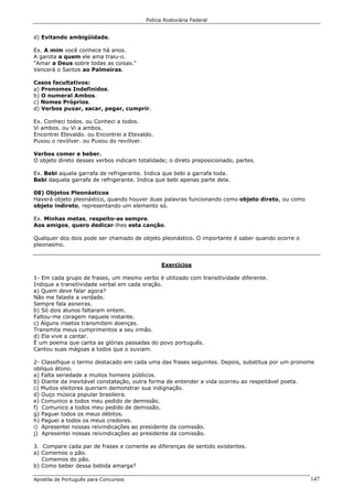 Polícia Rodoviária Federal
Apostila de Português para Concursos 147
d) Evitando ambigüidade.
Ex. A mim você conhece há anos.
A garota a quem ele ama traiu-o.
"Amar a Deus sobre todas as coisas."
Vencerá o Santos ao Palmeiras.
Casos facultativos:
a) Pronomes Indefinidos.
b) O numeral Ambos.
c) Nomes Próprios.
d) Verbos puxar, sacar, pegar, cumprir.
Ex. Conheci todos. ou Conheci a todos.
Vi ambos. ou Vi a ambos.
Encontrei Etevaldo. ou Encontrei a Etevaldo.
Puxou o revólver. ou Puxou do revólver.
Verbos comer e beber.
O objeto direto desses verbos indicam totalidade; o direto preposicionado, partes.
Ex. Bebi aquela garrafa de refrigerante. Indica que bebi a garrafa toda.
Bebi daquela garrafa de refrigerante. Indica que bebi apenas parte dela.
08) Objetos Pleonásticos
Haverá objeto pleonástico, quando houver duas palavras funcionando como objeto direto, ou como
objeto indireto, representando um elemento só.
Ex. Minhas metas, respeito-as sempre.
Aos amigos, quero dedicar-lhes esta canção.
Qualquer dos dois pode ser chamado de objeto pleonástico. O importante é saber quando ocorre o
pleonasmo.
Exercícios
1- Em cada grupo de frases, um mesmo verbo é utilizado com transitividade diferente.
Indique a transitividade verbal em cada oração.
a) Quem deve falar agora?
Não me falaste a verdade.
Sempre fala asneiras.
b) Só dois alunos faltaram ontem.
Faltou-me coragem naquele instante.
c) Alguns insetos transmitem doenças.
Transmita meus cumprimentos a seu irmão.
d) Ela vive a cantar.
É um poema que canta as glórias passadas do povo português.
Cantou suas mágoas a todos que o ouviam.
2- Classifique o termo destacado em cada uma das frases seguintes. Depois, substitua por um pronome
oblíquo átono.
a) Falta seriedade a muitos homens públicos.
b) Diante da inevitável constatação, outra forma de entender a vida ocorreu ao respeitável poeta.
c) Muitos eleitores queriam demonstrar sua indignação.
d) Ouço música popular brasileira.
e) Comunico a todos meu pedido de demissão.
f) Comunico a todos meu pedido de demissão.
g) Paguei todos os meus débitos.
h) Paguei a todos os meus credores.
i) Apresentei nossas reivindicações ao presidente da comissão.
j) Apresentei nossas reivindicações ao presidente da comissão.
3. Compare cada par de frases e comente as diferenças de sentido existentes.
a) Comemos o pão.
Comemos do pão.
b) Como beber dessa bebida amarga?
 