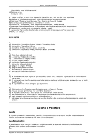 Polícia Rodoviária Federal
Apostila de Português para Concursos 148
Como beber essa bebida amarga?
c) Sacou a arma.
Sacou da arma.
4. Forme orações a partir dos elementos fornecidos em cada um dos itens seguintes.
Estabeleça as relações necessárias à obtenção de orações bem estruturadas.
a) Acontecer / fatos surpreendentes / Ihe / durante a viagem à Europa.
b) Haver / poucos problemas / no seminário de ontem.
c) Comunicar / a imprensa / novo preço dos combustíveis / ontem à noite.
d) Favorecer / as novas regras de exploração do solo / apenas alguns grupos empresariais.
e) Necessitar / investimento em educação pública / o país
f) Apresentar / propostas de alteração constitucional / vários deputados/ na sessão de
ontem / aos colegas.
RESPOSTAS
1.
a) intransitivo / transitivo direto e indireto / transitivo direto
b) intransitivo / transitivo indireto
c) transitivo direto / transitivo direto e indireto
d) intransitivo / transitivo direto / transitivo direto e indireto
2.
a) falta-lhes (objeto indireto)
b) ... ocorreu-lhe (objeto indireto)
c) ... demonstra-la (objeto direto)
d) ouço-a (objeto direto)
e) comunico-lhes (objeto indireto)
f) comunico-o (objeto direto)
g) paguei-os (objeto direto)
h) paguei-lhes (objeto indireto)
i) apresentei-as (objeto direto)
j) apresentei-lhe (objeto indireto)
3.
a) A primeira frase pode significar que se comeu todo o pão; a segunda significa que se comeu apenas
parte dele.
b) A primeira frase significa que se deve beber apenas parte da bebida amarga; a segunda, que se pode
bebê-la toda.
c) A segunda frase é mais enérgica que a primeira.
4.
a) Aconteceram-lhe fatos surpreendentes durante a viagem à Europa.
b) Houve poucos problemas no seminário de ontem .
c) A imprensa comunicou o novo preço dos combustíveis ontem à noite.
d) As novas regras de exploração do solo favorecem apenas alguns grupos empresariais.
e) país necessita de investimentos cm educação pública.
f) Vários parlamentares apresentaram propostas de alteração constitucional aos colegas na sessão de
ontem.
Aposto e Vocativo
Aposto
É o termo que explica, desenvolve, identifica ou resume um outro termo da oração, independente da
função sintática que este exerça. Há quatro tipos de aposto:
Aposto Explicativo
O aposto explicativo identifica ou explica o termo anterior; é separado do termo que identifica por
vírgulas, dois pontos, parênteses ou travessões.
Ex.
 
