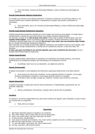 Polícia Rodoviária Federal
Apostila de Português para Concursos 149
• Terra Vermelha, romance de Domingos Pellegrini, conta a história da colonização de
Londrina.
Oração Subordinada Adjetiva Explicativa
É a oração que funciona como aposto explicativo. É sempre iniciada por um pronome relativo e, da
mesma maneira que o aposto explicativo, é separada por vírgulas, dois pontos, parênteses ou
travessões.
Ex.
• Terra Vermelha, que é um romance de Domingos Pellegrini, conta a história da colonização
de Londrina.
Oração Subordinada Substantiva Apositiva
Oração Subordinada Substantiva Apositiva é outra oração que funciona como aposto. A função dela é
complementar o sentido de uma frase anterior que esteja completa sintaticamente.
Por exemplo, quando se diz Ela só quer uma coisa a frase está completa sintaticamente, pois tem
sujeito-verbo-objeto, porém incompleta quanto ao sentido. Portanto deveremos colocar algo que
complete o sentido dessa frase. Por exemplo Ela só quer uma coisa: que sua presença seja notada.
Eis aí a Oração Subordinada Substantiva Apositiva.
Não confunda com a Oração Subordinada Adjetiva Explicativa, que também funciona como aposto, mas
que tem como função complementar o sentido de um substantivo anterior, e não uma frase. Por
exemplo:
A vaca, que para os hindus é um animal sagrado, para nós é sinônimo de churrasco. Eis aí a
Oração Subordinada Adjetiva Explicativa.
Aposto Especificador
O aposto especificador Individualiza ou especifica um substantivo de sentido genérico, sem pausa.
Geralmente é um substantivo próprio que individualiza um substantivo comum.
Ex.
• O professor José mora na rua Santarém, na cidade de Londrina.
Aposto Enumerador
O aposto enumerador é uma seqüência de elementos usada para desenvolver uma idéia anterior.
Ex.
• O pai sempre lhe dava três conselhos: nunca empreste dinheiro a ninguém, nunca peça
dinheiro emprestado a ninguém e nunca fique devendo dinheiro a ninguém.
• O Escoteiro deve carregar consigo seu material: mochila, saco de dormir e barraca.
Aposto Resumidor
O aposto resumidor é usado para resumir termos anteriores. É representado, geralmente, por um
pronome indefinido.
Ex.
• Alunos, professores, funcionários, ninguém deixou de lhe dar os parabéns.
Vocativo
O vocativo é um termo independente que serve para chamar por alguém, para interpelar ou para invocar
um ouvinte real ou imaginário.
Ex.
• Teté, dê-me um beijo!
Exercícios
1- Nas fases seguintes aponte os apostos e os vocativos:
a) Meu velho amigo, não há mais nada em que se possa dizer.
b) Você, meu velho amigo, não tem nada para me dizer?
c) Ó meus sonhos, aonde fostes ?
d) Uma casa na encosta da montanha, meu maior sonho, evaporou-se com o confisco da poupança.
e) Não há mais nada há fazer, minha querida.
f) Tu, que não sabes o que fazes, diz: há lei nesta terra?
g) Um dia, meu bem, não haverá miséria.
 