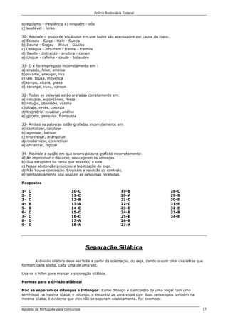 Polícia Rodoviária Federal
Apostila de Português para Concursos 15
b) egoísmo - freqüência e) ninguém - vôo
c) saudável - tórax
30- Assinale o grupo de vocábulos em que todos são acentuados por causa do hiato:
a) Escocia - Suiça - Haiti - Suecia
b) Itauna - Grajau - Ilheus - Guaiba
c) Desagua - influiram - traiste - traimos
d) Saudo - distraiste - proibira - cairam
e) Uisque - cafeina - saude - balaustre
31- O x foi empregado incorretamente em :
a) enxada, feixe, ameixa
b)enxame, enxugar, lixa
c)xale, bruxa, mexerica
d)xampu, xícara, graxa
e) xaranga, xuxu, xarque
32- Todas as palavras estão grafadas corretamente em:
a) rabujice, espontâneo, frieza
b) refúgio, obsessão, vazilha
c)ultraje, revés, cortezia
d) trajetória, esvaziar, análise
e) gorjeta, pesquisa, franqueza
33- Ambas as palavras estão grafadas incorretamente em:
a) capitalizar, catalizar
b) agonisar, batisar
c) improvisar, anarquisar
d) modernizar, concretizar
e) oficializar, repizar
34- Assinale a opção em que ocorra palavra grafada incorretamente:
a) Ao improvisar o discurso, ressurgiram as ameaças.
b) Sua estupidez foi tanta que esvaziou a sala.
c) Nossa abstenção propiciou a legalização do jogo.
d) Não houve concessão. Exigiram a rescisão do contrato.
e) Verdadeiramente não analizei as pesquisas recebidas.
Respostas
1- C
2- C
3- C
4- B
5- B
6- C
7- C
8- D
9- D
10-C
11-C
12-B
13-A
14-C
15-C
16-C
17-A
18-A
19-B
20-A
21-C
22-C
23-E
24-B
25-E
26-B
27-A
28-C
29-B
30-E
31-E
32-E
33-B
34-E
Separação Silábica
A divisão silábica deve ser feita a partir da soletração, ou seja, dando o som total das letras que
formam cada sílaba, cada uma de uma vez.
Usa-se o hífen para marcar a separação silábica.
Normas para a divisão silábica:
Não se separam os ditongos e tritongos: Como ditongo é o encontro de uma vogal com uma
semivogal na mesma sílaba, e tritongo, o encontro de uma vogal com duas semivogais também na
mesma sílaba, é evidente que eles não se separam silabicamente. Por exemplo:
 
