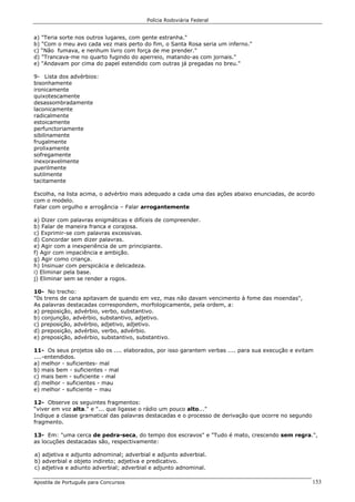 Polícia Rodoviária Federal
Apostila de Português para Concursos 153
a) "Teria sorte nos outros lugares, com gente estranha."
b) "Com o meu avo cada vez mais perto do fim, o Santa Rosa seria um inferno."
c) “Não fumava, e nenhum livro com força de me prender."
d) "Trancava-me no quarto fugindo do aperreio, matando-as com jornais."
e) "Andavam por cima do papel estendido com outras já pregadas no breu."
9- Lista dos advérbios:
bisonhamente
ironicamente
quixotescamente
desassombradamente
laconicamente
radicalmente
estoicamente
perfunctoriamente
sibilinamente
frugalmente
prolixamente
sofregamente
inexoravelmente
puerilmente
sutilmente
tacitamente
Escolha, na lista acima, o advérbio mais adequado a cada uma das ações abaixo enunciadas, de acordo
com o modelo.
Falar com orgulho e arrogância – Falar arrogantemente
a) Dizer com palavras enigmáticas e difíceis de compreender.
b) Falar de maneira franca e corajosa.
c) Exprimir-se com palavras excessivas.
d) Concordar sem dizer palavras.
e) Agir com a inexperiência de um principiante.
f) Agir com impaciência e ambição.
g) Agir como criança.
h) Insinuar com perspicácia e delicadeza.
i) Eliminar pela base.
j) Eliminar sem se render a rogos.
10- No trecho:
"0s trens de cana apitavam de quando em vez, mas não davam vencimento à fome das moendas",
As palavras destacadas correspondem, morfologicamente, pela ordem, a:
a) preposição, advérbio, verbo, substantivo.
b) conjunção, advérbio, substantivo, adjetivo.
c) preposição, advérbio, adjetivo, adjetivo.
d) preposição, advérbio, verbo, advérbio.
e) preposição, advérbio, substantivo, substantivo.
11- Os seus projetos são os .... elaborados, por isso garantem verbas .... para sua execução e evitam
....-entendidos.
a) melhor - suficientes- mal
b) mais bem - suficientes - mal
c) mais bem - suficiente - mal
d) melhor - suficientes - mau
e) melhor - suficiente – mau
12- Observe os seguintes fragmentos:
“viver em voz alta." e "... que ligasse o rádio um pouco alto..."
Indique a classe gramatical das palavras destacadas e o processo de derivação que ocorre no segundo
fragmento.
13- Em: "uma cerca de pedra-seca, do tempo dos escravos" e "Tudo é mato, crescendo sem regra.",
as locuções destacadas são, respectivamente:
a) adjetiva e adjunto adnominal; adverbial e adjunto adverbial.
b) adverbial e objeto indireto; adjetiva e predicativo.
c) adjetiva e adiunto adverbial; adverbial e adjunto adnominal.
 