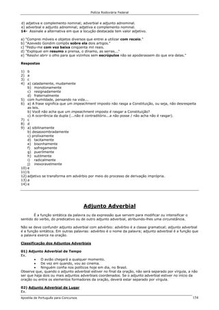 Polícia Rodoviária Federal
Apostila de Português para Concursos 154
d) adjetiva e complemento nominal; adverbial e adjunto adnominal.
e) adverbial e adjunto adnominal; adjetiva e complemento nominal.
14- Assinale a alternativa em que a locução destacada tem valor adjetivo.
a) "Comprei móveis e objetos diversos que entrei a utilizar com receio."
b) "Azevedo Gondim compôs sobre ela dois artigos."
c) “Pediu-me com voz baixa cinqüenta mil reais.
d) "Expliquei em resumo a prensa, o dínamo, as serras..."
e) "Resolvi abrir o olho para que vizinhos sem escrúpulos não se apoderassem do que era delas."
Respostas
1) b
2) a
3) c
4) a) caladamente, mudamente
b) monotonamente
c) resignadamente
d) fraternalmente
5) com humildade, pensando na vida...
6) a) A frase significa que um impeachment imposto não rasga a Constituição, ou seja, não desrespeita
as leis.
b) Você não acha que um impeachment imposto é rasgar a Constituição?
c) A ocorrência da dupla (...não é contraditório...a não posse / não acha não é rasgar).
7) c
8) d
9) a) sibilinamente
b) desassombradamente
c) prolixamente
d) tacitamente
e) bisonhamente
f) sofregamente
g) puerilmente
h) sutilmente
i) radicalmente
j) inexoravelmente
10) e
11) b
12) adjetivo se transforma em advérbio por meio do processo de derivação imprópria.
13) a
14) e
Adjunto Adverbial
É a função sintática da palavra ou da expressão que servem para modificar ou intensificar o
sentido do verbo, do predicativo ou de outro adjunto adverbial, atribuindo-lhes uma circunstância.
Não se deve confundir adjunto adverbial com advérbio: advérbio é a classe gramatical; adjunto adverbial
é a função sintática. Em outras palavras: advérbio é o nome da palavra; adjunto adverbial é a função que
a palavra exerce na oração.
Classificação dos Adjuntos Adverbiais
01) Adjunto Adverbial de Tempo
Ex.
• O avião chegará a qualquer momento.
• De vez em quando, vou ao cinema.
• Ninguém confia nos políticos hoje em dia, no Brasil.
Observe que, quando o adjunto adverbial estiver no final da oração, não será separado por vírgula, a não
ser que haja dois ou mais adjuntos adverbiais coordenados. Se o adjunto adverbial estiver no início da
oração ou entre os elementos formadores da oração, deverá estar separado por vírgula.
02) Adjunto Adverbial de Lugar
Ex.
 