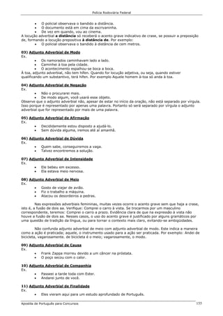Polícia Rodoviária Federal
Apostila de Português para Concursos 155
• O policial observava o bandido a distância.
• O documento está em cima da escrivaninha.
• De vez em quando, vou ao cinema.
A locução adverbial a distância só receberá o acento grave indicativo de crase, se possuir a preposição
de, formando a locução prepositiva à distância de. Por exemplo:
• O policial observava o bandido à distância de cem metros.
03) Adjunto Adverbial de Modo
Ex.
• Os namorados caminhavam lado a lado.
• Caminhei à toa pela cidade.
• O acontecimento espalhou-se boca a boca.
À toa, adjunto adverbial, não tem hífen. Quando for locução adjetiva, ou seja, quando estiver
qualificando um substantivo, terá hífen. Por exemplo Aquele homem à-toa só anda à toa.
04) Adjunto Adverbial de Negação
Ex.
• Não o procurarei mais.
• De modo algum, você usará esse objeto.
Observe que o adjunto adverbial não, apesar de estar no início da oração, não está separado por vírgula.
Isso porque é representado por apenas uma palavra. Portanto só será separado por vírgula o adjunto
adverbial que for representado por mais de uma palavra.
05) Adjunto Adverbial de Afirmação
Ex.
• Decididamente estou disposto a ajudá-lo.
• Sem dúvida alguma, iremos até aí amanhã.
06) Adjunto Adverbial de Dúvida
Ex.
• Quem sabe, conseguiremos a vaga.
• Talvez encontremos a solução.
07) Adjunto Adverbial de Intensidade
Ex.
• Ele bebeu em excesso.
• Ela estava meio nervosa.
08) Adjunto Adverbial de Meio
Ex.
• Gosto de viajar de avião.
• Fiz o trabalho a máquina.
• Atacou os desordeiros a pedras.
Nas expressões adverbiais femininas, muitas vezes ocorre o acento grave sem que haja a crase,
isto é, a fusão de dois aa. Verifique: Comprei o carro à vista. Se trocarmos por um masculino
correspondente, teremos: Comprei o carro a prazo. Evidência clara de que na expressão à vista não
houve a fusão de dois aa. Nesses casos, o uso do acento grave é justificado por alguns gramáticos por
uma questão de tradição da língua, ou para tornar o contexto mais claro, evitando-se ambigüidades.
Não confunda adjunto adverbial de meio com adjunto adverbial de modo. Este indica a maneira
como a ação é praticada; aquele, o instrumento usado para a ação ser praticada. Por exemplo: Andei de
bicicleta, vagarosamente. de bicicleta é o meio; vagarosamente, o modo.
09) Adjunto Adverbial de Causa
Ex.
• Frank Zappa morreu devido a um câncer na próstata.
• O poço secou com o calor.
10) Adjunto Adverbial de Companhia
Ex.
• Passeei a tarde toda com Ester.
• Andarei junto de você.
11) Adjunto Adverbial de Finalidade
Ex.
• Eles vieram aqui para um estudo aprofundado de Português.
 