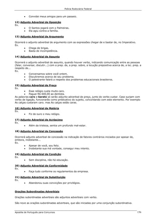 Polícia Rodoviária Federal
Apostila de Português para Concursos 156
• Convidei meus amigos para um passeio.
12) Adjunto Adverbial de Oposição
Ex.
• O Santos jogará com o Palmeiras.
• Ela agiu contra a família.
13) Adjunto Adverbial de Argumento
Ocorrerá o adjunto adverbial de argumento com as expressões chegar de e bastar de, no Imperativo.
Ex.
• Chega de brigas.
• Basta de incompetência.
14) Adjunto Adverbial de Assunto
Ocorrerá o adjunto adverbial de assunto, quando houver verbo, indicando comunicação entre as pessoas
(falar, conversar, discutir...) com a prep. de, a prep. sobre, a locução prepositiva acerca de, a loc. prep. a
respeito de...
Ex.
• Conversamos sobre você ontem.
• Discutiremos acerca de seu problema.
• O palestrante falará a respeito dos problemas educacionais brasileiros.
15) Adjunto Adverbial de Preço
Ex.
• Esse relógio custa muito caro.
• Paguei R$ 600,00 ao dentista.
As palavras caro e barato só serão adjunto adverbial de preço, junto do verbo custar. Caso surjam com
verbo de ligação, funcionarão como predicativo do sujeito, concordando com este elemento. Por exemplo
As calças custaram caro. mas As calças estão caras.
16) Adjunto Adverbial de Matéria
Ex.
• Fiz de ouro o meu relógio.
17) Adjunto Adverbial de Acréscimo
Ex.
• Além da tristeza, sentia um profundo mal-estar.
18) Adjunto Adverbial de Concessão
Ocorrerá adjunto adverbial de concessão na indicação de fatores contrários iniciados por apesar de,
embora, inobstante...
Ex.
• Apesar de você, sou feliz.
• Inobstante sua má vontade, consegui meu intento.
19) Adjunto Adverbial de Condição
Ex.
• Sem disciplina, não há educação.
20) Adjunto Adverbial de Conformidade
Ex.
• Faça tudo conforme os regulamentos da empresa.
21) Adjunto Adverbial de Substituição
Ex.
• Abandonou suas convicções por privilégios.
Orações Subordinadas Adverbiais
Orações subordinadas adverbiais são adjuntos adverbiais com verbo.
São nove as orações subordinadas adverbiais, que são iniciadas por uma conjunção subordinativa.
 