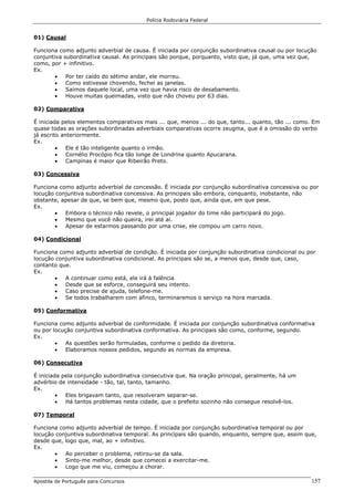 Polícia Rodoviária Federal
Apostila de Português para Concursos 157
01) Causal
Funciona como adjunto adverbial de causa. É iniciada por conjunção subordinativa causal ou por locução
conjuntiva subordinativa causal. As principais são porque, porquanto, visto que, já que, uma vez que,
como, por + infinitivo.
Ex.
• Por ter caído do sétimo andar, ele morreu.
• Como estivesse chovendo, fechei as janelas.
• Saímos daquele local, uma vez que havia risco de desabamento.
• Houve muitas queimadas, visto que não choveu por 63 dias.
02) Comparativa
É iniciada pelos elementos comparativos mais ... que, menos ... do que, tanto... quanto, tão ... como. Em
quase todas as orações subordinadas adverbiais comparativas ocorre zeugma, que é a omissão do verbo
já escrito anteriormente.
Ex.
• Ele é tão inteligente quanto o irmão.
• Cornélio Procópio fica tão longe de Londrina quanto Apucarana.
• Campinas é maior que Ribeirão Preto.
03) Concessiva
Funciona como adjunto adverbial de concessão. É iniciada por conjunção subordinativa concessiva ou por
locução conjuntiva subordinativa concessiva. As principais são embora, conquanto, inobstante, não
obstante, apesar de que, se bem que, mesmo que, posto que, ainda que, em que pese.
Ex.
• Embora o técnico não revele, o principal jogador do time não participará do jogo.
• Mesmo que você não queira, irei até aí.
• Apesar de estarmos passando por uma crise, ele compou um carro novo.
04) Condicional
Funciona como adjunto adverbial de condição. É iniciada por conjunção subordinativa condicional ou por
locução conjuntiva subordinativa condicional. As principais são se, a menos que, desde que, caso,
contanto que.
Ex.
• A continuar como está, ele irá à falência
• Desde que se esforce, conseguirá seu intento.
• Caso precise de ajuda, telefone-me.
• Se todos trabalharem com afinco, terminaremos o serviço na hora marcada.
05) Conformativa
Funciona como adjunto adverbial de conformidade. É iniciada por conjunção subordinativa conformativa
ou por locução conjuntiva subordinativa conformativa. As principais são como, conforme, segundo.
Ex.
• As questões serão formuladas, conforme o pedido da diretoria.
• Elaboramos nossos pedidos, segundo as normas da empresa.
06) Consecutiva
É iniciada pela conjunção subordinativa consecutiva que. Na oração principal, geralmente, há um
advérbio de intensidade - tão, tal, tanto, tamanho.
Ex.
• Eles brigavam tanto, que resolveram separar-se.
• Há tantos problemas nesta cidade, que o prefeito sozinho não consegue resolvê-los.
07) Temporal
Funciona como adjunto adverbial de tempo. É iniciada por conjunção subordinativa temporal ou por
locução conjuntiva subordinativa temporal. As principais são quando, enquanto, sempre que, assim que,
desde que, logo que, mal, ao + infinitivo.
Ex.
• Ao perceber o problema, retirou-se da sala.
• Sinto-me melhor, desde que comecei a exercitar-me.
• Logo que me viu, começou a chorar.
 