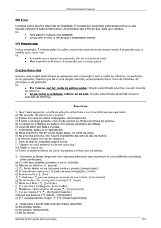 Polícia Rodoviária Federal
Apostila de Português para Concursos 158
08) Final
Funciona como adjunto adverbial de finalidade. É iniciada por conjunção subordinativa final ou por
locução conjuntiva subordinativa final. As principais são a fim de que, para que, porque.
Ex.
• Para adquirir cultura, leia bastante.
• Gritou com o filho, a fim de que o entendesse melhor.
09) Proporcional
Indica proporção. É iniciada pelas locuções conjuntivas subordinativas proporcionais à proporção que, à
medida que, tanto mais.
Ex.
• À medida que o tempo vai passando, ele vai irritando-se mais.
• Mais experientes ficamos, à proporção que o tempo passa.
Orações Reduzidas
Quando uma oração subordinada se apresenta sem conjunção e com o verbo no infinitivo, no particípio
ou no gerúndio, dizemos que ela é uma oração reduzida, acrescentando-lhe o nome de infinitivo, de
particípio ou de gerúndio.
Ex.
• Ele morreu, por ter caído do sétimo andar. Oração subordinada adverbial causal reduzida
de infinitivo.
• Ao perceber o problema, retirou-se da sala. Oração subordinada adverbial temporal
reduzida de infinitivo
Exercícios
1. Nas frases seguintes, aponte os adjuntos adverbiais e as circunstâncias que exprimem.
a) "De repente, do riso fez-se o pranto."
b) Entrou em casa em plena madrugada, silenciosamente.
c) À noite é possível perceber com muita clareza os efeitos benéficos do silêncio.
d) A rodovia foi entregue ao público sem plenas condições de tráfego.
e) Viajei de trem por toda a Europa.
f) Felizmente, todos se arrependeram.
g) Meus sobrinhos moram muito longe daqui, no norte da Itália.
h) Na próxima Semana, não haverá expediente das sete às dez da manhã.
i) O menino quase morreu de vergonha.
j) Sem as chaves, ninguém poderá entrar.
I) "Apesar de você amanhã há de ser outro dia."
m) Passei a vida à toa.
n) Tenho o péssimo hábito de cortar barbantes e linhas com os dentes.
2. Complete as frases Seguintes com adjuntos adverbiais que exprimam as circunstâncias solicitadas
entre parênteses.
a) (*) não seja possível consertar o carro. (dúvida)
b) Não irei ao cinema (*). (causa)
c) (*), foram feitos vários discursos contra o proieto (tempo/lugar)
d) O novo diretor executou (*) todas as suas obrigações. (modo)
e) Ensinei muito (*). (fim)
f) Trabalhava (*) para as crianças carentes de sua cidade. (intensidade)
g) Os retirantes não conseguem emprego (*). (lugar)
h) Nada será feito (*). (condição)
i) (*), as obras prosseguem. (concessão)
j) Moldamos vários objetos de argila (*). (instrumento)
I) Fui ao cinema (*) (*). (tempo/companhia)
m)Julgo sua postura (*) radical. (intensidade)
n) (*), conseguiremos chegar (*) (*) (modo/lugar/tempo)
3. Passe para o plural cada uma das frases seguintes.
a) Ele pensou rápido.
b) Ele pensou rapidamente.
c) Ele foi rápido.
 