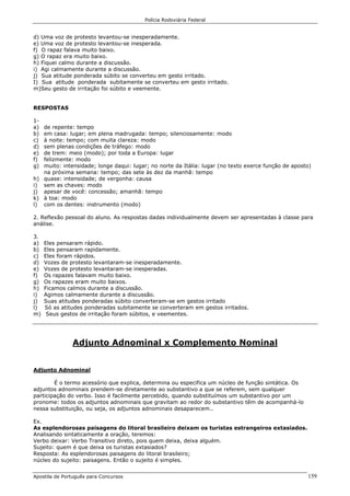 Polícia Rodoviária Federal
Apostila de Português para Concursos 159
d) Uma voz de protesto levantou-se inesperadamente.
e) Uma voz de protesto levantou-se inesperada.
f) O rapaz falava muito baixo.
g) O rapaz era muito baixo.
h) Fiquei calmo durante a discussão.
i) Agi calmamente durante a discussão.
j) Sua atitude ponderada súbito se converteu em gesto irritado.
I) Sua atitude ponderada subitamente se converteu em gesto irritado.
m)Seu gesto de irritação foi súbito e veemente.
RESPOSTAS
1-
a) de repente: tempo
b) em casa: lugar; em plena madrugada: tempo; silenciosamente: modo
c) à noite: tempo; com muita clareza: modo
d) sem plenas condições de tráfego: modo
e) de trem: meio (modo); por toda a Europa: lugar
f) felizmente: modo
g) muito: intensidade; longe daqui: lugar; no norte da Itália: lugar (no texto exerce função de aposto)
na próxima semana: tempo; das sete às dez da manhã: tempo
h) quase: intensidade; de vergonha: causa
i) sem as chaves: modo
j) apesar de você: concessão; amanhã: tempo
k) à toa: modo
l) com os dentes: instrumento (modo)
2. Reflexão pessoal do aluno. As respostas dadas individualmente devem ser apresentadas à classe para
análise.
3.
a) Eles pensaram rápido.
b) Eles pensaram rapidamente.
c) Eles foram rápidos.
d) Vozes de protesto levantaram-se inesperadamente.
e) Vozes de protesto levantaram-se inesperadas.
f) Os rapazes falavam muito baixo.
g) Os rapazes eram muito baixos.
h) Ficamos calmos durante a discussão.
i) Agimos calmamente durante a discussão.
j) Suas atitudes ponderadas súbito converteram-se em gestos irritado
l) Só as atitudes ponderadas subitamente se converteram em gestos irritados.
m) Seus gestos de irritação foram súbitos, e veementes.
Adjunto Adnominal x Complemento Nominal
Adjunto Adnominal
É o termo acessório que explica, determina ou especifica um núcleo de função sintática. Os
adjuntos adnominais prendem-se diretamente ao substantivo a que se referem, sem qualquer
participação do verbo. Isso é facilmente percebido, quando substituímos um substantivo por um
pronome: todos os adjuntos adnominais que gravitam ao redor do substantivo têm de acompanhá-lo
nessa substituição, ou seja, os adjuntos adnominais desaparecem..
Ex.
As esplendorosas paisagens do litoral brasileiro deixam os turistas estrangeiros extasiados.
Analisando sintaticamente a oração, teremos:
Verbo deixar: Verbo Transitivo direto, pois quem deixa, deixa alguém.
Sujeito: quem é que deixa os turistas extasiados?
Resposta: As esplendorosas paisagens do litoral brasileiro;
núcleo do sujeito: paisagens. Então o sujeito é simples.
 