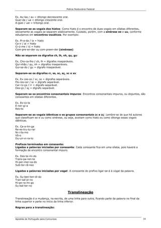 Polícia Rodoviária Federal
Apostila de Português para Concursos 16
Ex. Au-las / au = ditongo decrescente oral.
Guar-da / ua = ditongo crescente oral.
A-güei / uei = tritongo oral.
Separam-se as vogais dos hiatos: Como hiato é o encontro de duas vogais em sílabas diferentes,
obviamente as vogais se separam silabicamente. Cuidado, porém, com a sinérese ee e uu, conforme
estudamos em encontros vocálicos. Por exemplo:
Ex. Pi-a-da / ia = hiato
Ca-ir / ai = hiato
Ci-ú-me / iú = hiato
Com-pre-en-der ou com-preen-der (sinérese)
Não se separam os dígrafos ch, lh, nh, qu, gu:
Ex. Cho-ca-lho / ch, lh = dígrafos inseparáveis.
Qui-nhão / qu, nh = dígrafos inseparáveis.
Gui-sa-do / gu = dígrafo inseparável.
Separam-se os dígrafos rr, ss, sc, sç, xc e xs:
Ex. Ex-ces-so / xc, ss = dígrafos separáveis.
Flo-res-cer / sc = dígrafo separável.
Car-ro-ça / rr = dígrafo separável.
Des-ço / sç = dígrafo separável.
Separam-se os encontros consonantais impuros: Encontros consonantais impuros, ou disjuntos, são
consoantes em sílabas diferentes.
Ex. Es-co-la
E-ner-gi-a
Res-to
Separam-se as vogais idênticas e os grupos consonantais cc e cç: Lembre-se de que há autores
que classificam ee e uu como sinérese, ou seja, aceitam como hiato ou como ditongo essas vogais
idênticas.
Ex. Ca-a-tin-ga
Re-es-tru-tu-rar
Ni-i-lis-mo
Vô-o
Du-un-vi-ra-to
Prefixos terminados em consoante:
Ligados a palavras iniciadas por consoante: Cada consoante fica em uma sílaba, pois haverá a
formação de encontro consonantal impuro.
Ex. Des-te-mi-do
Trans-pa-ren-te
Hi-per-mer-ca-do
Sub-ter-râ-neo
Ligados a palavras iniciadas por vogal: A consoante do prefixo ligar-se-á à vogal da palavra.
Ex. Su-ben-ten-di-do
Tran-sal-pi-no
Hi-pe-ra-mi-go
Su-bal-ter-no
Translineação
Translineação é a mudança, na escrita, de uma linha para outra, ficando parte da palavra no final da
linha superior e parte no início da linha inferior.
Regras para a translineação:
 