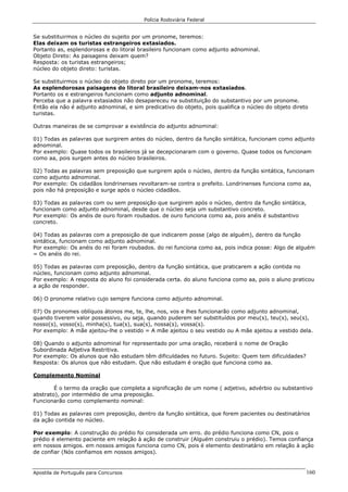 Polícia Rodoviária Federal
Apostila de Português para Concursos 160
Se substituirmos o núcleo do sujeito por um pronome, teremos:
Elas deixam os turistas estrangeiros extasiados.
Portanto as, esplendorosas e do litoral brasileiro funcionam como adjunto adnominal.
Objeto Direto: As paisagens deixam quem?
Resposta: os turistas estrangeiros;
núcleo do objeto direto: turistas.
Se substituirmos o núcleo do objeto direto por um pronome, teremos:
As esplendorosas paisagens do litoral brasileiro deixam-nos extasiados.
Portanto os e estrangeiros funcionam como adjunto adnominal.
Perceba que a palavra extasiados não desapareceu na substituição do substantivo por um pronome.
Então ela não é adjunto adnominal, e sim predicativo do objeto, pois qualifica o núcleo do objeto direto
turistas.
Outras maneiras de se comprovar a existência do adjunto adnominal:
01) Todas as palavras que surgirem antes do núcleo, dentro da função sintática, funcionam como adjunto
adnominal.
Por exemplo: Quase todos os brasileiros já se decepcionaram com o governo. Quase todos os funcionam
como aa, pois surgem antes do núcleo brasileiros.
02) Todas as palavras sem preposição que surgirem após o núcleo, dentro da função sintática, funcionam
como adjunto adnominal.
Por exemplo: Os cidadãos londrinenses revoltaram-se contra o prefeito. Londrinenses funciona como aa,
pois não há preposição e surge após o núcleo cidadãos.
03) Todas as palavras com ou sem preposição que surgirem após o núcleo, dentro da função sintática,
funcionam como adjunto adnominal, desde que o núcleo seja um substantivo concreto.
Por exemplo: Os anéis de ouro foram roubados. de ouro funciona como aa, pois anéis é substantivo
concreto.
04) Todas as palavras com a preposição de que indicarem posse (algo de alguém), dentro da função
sintática, funcionam como adjunto adnominal.
Por exemplo: Os anéis do rei foram roubados. do rei funciona como aa, pois indica posse: Algo de alguém
= Os anéis do rei.
05) Todas as palavras com preposição, dentro da função sintática, que praticarem a ação contida no
núcleo, funcionam como adjunto adnominal.
Por exemplo: A resposta do aluno foi considerada certa. do aluno funciona como aa, pois o aluno praticou
a ação de responder.
06) O pronome relativo cujo sempre funciona como adjunto adnominal.
07) Os pronomes oblíquos átonos me, te, lhe, nos, vos e lhes funcionarão como adjunto adnominal,
quando tiverem valor possessivo, ou seja, quando puderem ser substituídos por meu(s), teu(s), seu(s),
nosso(s), vosso(s), minha(s), tua(s), sua(s), nossa(s), vossa(s).
Por exemplo: A mãe ajeitou-lhe o vestido = A mãe ajeitou o seu vestido ou A mãe ajeitou a vestido dela.
08) Quando o adjunto adnominal for representado por uma oração, receberá o nome de Oração
Subordinada Adjetiva Restritiva.
Por exemplo: Os alunos que não estudam têm dificuldades no futuro. Sujeito: Quem tem dificuldades?
Resposta: Os alunos que não estudam. Que não estudam é oração que funciona como aa.
Complemento Nominal
É o termo da oração que completa a significação de um nome ( adjetivo, advérbio ou substantivo
abstrato), por intermédio de uma preposição.
Funcionarão como complemento nominal:
01) Todas as palavras com preposição, dentro da função sintática, que forem pacientes ou destinatários
da ação contida no núcleo.
Por exemplo: A construção do prédio foi considerada um erro. do prédio funciona como CN, pois o
prédio é elemento paciente em relação à ação de construir (Alguém construiu o prédio). Temos confiança
em nossos amigos. em nossos amigos funciona como CN, pois é elemento destinatário em relação à ação
de confiar (Nós confiamos em nossos amigos).
 