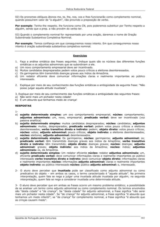Polícia Rodoviária Federal
Apostila de Português para Concursos 161
02) Os pronomes oblíquos átonos me, te, lhe, nos, vos e lhes funcionarão como complemento nominal,
quando possuírem valor de "a alguém", não provindo a preposição de verbo.
Por exemplo: Tenho-lhe respeito. lhe funciona como CN, pois poderemos substituir por Tenho respeito a
alguém, sendo que a prep. a não provém do verbo ter.
03) Quando o complemento nominal for representado por uma oração, daremos o nome de Oração
Subordinada Substantiva Completiva Nominal.
Por exemplo: Temos confiança em que conseguiremos nosso intento. Em que conseguiremos nosso
intento é oração subordinada substantiva completiva nominal.
Exercícios
1. Faça a análise sintática das frases seguintes. Indique quais são os núcleos das diferentes funções
sintáticas e os adjuntos adnominais que se subordinam a ele.
a) Um novo comportamento empresarial deve ser incentivado.
b) Muitos candidatos despreparados pedem votos pouco críticos a eleitores desinteressados.
c) Os garimpeiros têm transmitido doenças graves aos índios da Amazônia.
d) Um redator eficiente deve comunicar informações claras e realmente importantes ao público
interessado.
2. Explique por meio de seu conhecimento das funções sintáticas a ambigüidade da seguinte frase: “Não
posso julgar aquela atitude inusitada”.
3. Explique por meio de seu conhecimento das funções sintáticas a ambigüidade das seguintes frases:
a) Não serei mais um pichador nesta cidade!
b) É um absurdo que tenhamos medo de criança!
RESPOSTAS
1-
a) sujeito determinado simples: um ovo comportamento empresarial; núcleo: comportamento;
adjuntos adnominais: um, novo, empresarial; predicado verbal: deve ser incentivado (voz
passiva analítica)
b) sujeito determinado simples: muitos candidatos despreparados; núcleo: candidatos; adjuntos
adnominais: muitos, despreparados; predicado verbal: pedem votos pouco críticos a eleitores
desinteressados; verbo transitivo direto e indireto: pedem; objeto direto: votos pouco críticos;
núcleo: votos; adjunto adnominal: pouco críticos; objeto indireto: a eleitores desinteressados;
núcleo: eleitores; adjunto adnominal: desinteressados.
c) sujeito determinado simples: Os garimpeiros; núcleo: garimpeiros; adjunto adnominal: os;
predicado verbal: têm transmitido doenças graves aos índios da Amazônia; verbo transitivo
direto e indireto: têm transmitido; objeto direto: doenças graves; núcleo: doenças; adjunto
adnominal: graves; objeto indireto: aos índios da Amazônia; núcleo: índios; adjuntos
adnominais: os, da Amazônia.
d) sujeito determinado simples: Um redator eficiente núcleo: redator adjuntos adnominais: um,
eficiente predicado verbal: deve comunicar informações claras e realmente importantes ao público
interessado verbo transitivo direto e indireto: deve comunicar objeto direto: informações claras
e realmente importantes núcleo: informações adjunto adnominal: claras e realmente importantes
objeto indireto: ao público interessado núcleo: público adjunto adnominal: o, interessado.
2- O aluno deve perceber que inusitada pode ser classificado como adjunto adnominal ou como
predicativo do objeto – em ambos os casos, o termo caracterizado é “aquela atitude”. Na primeira
interpretação, quem fala se nega a julgar uma inusitada atitude inusitada por alguém; na segunda
interpretação, quem fala se nega a considerar inusitada uma determinada atitude.
3- O aluno deve perceber que em ambas as frases ocorre um mesmo problema sintático; a possibilidade
de se analisar um termo como adjunto adnominal ou como complemento nominal. Os termos envolvidos
são “desta cidade” e “de criança”. Se “desta cidade” for adjunto adnominal, a frase signfica “não serei
mais um pichador nesta cidade”. Se “de criança” for adjunto adnominal, a frase significa ”é absurdo que
tenhamos um medo infantil”; se “de criança” for complemento nominal, a frase significa “é absurdo que
as crinças causem medo”.
 