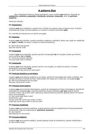 Polícia Rodoviária Federal
Apostila de Português para Concursos 162
A palavra Que
Aqui estudaremos todas as classes gramaticais a que a palavra que pertence. Ela pode ser
substantivo, advérbio, preposição, interjeição, pronome, conjunção, além de partícula
expletiva.
Vamos aos estudos:
01) Substantivo
A palavra que será substantivo, quando tiver o sentido de qualquer coisa ou alguma coisa, é sempre
antecedida por artigo, pronome adjetivo ou numeral e é sempre acentuada (quê).
Ex. A decisão do tribunal teve um quê de corrupção.
02) Advérbio
A palavra que será advérbio, quando intensificar adjetivos e advérbios. Nesse caso, pode ser substituída
por quão ou muito; em geral, é usada em frases exclamativas.
Ex. Que linda é essa garota!
Que mal você fez a ela!
03) Preposição
A palavra que será preposição, quando equivaler à preposição de em locuções verbais que tenham,
como auxiliares, ter ou haver.
Ex. Temos que estudar bastante.
Tive que trazer todo o material.
04) Interjeição
A palavra que será interjeição, quando exprimir uma emoção, um estado de espírito; é sempre
exclamativa e acentuada (quê).
Ex. Quê?! Você não dormiu em casa hoje??
05) Partícula Expletiva ou de Realce
A palavra que será partícula expletiva ou de realce, quando for empregada para realce ou ênfase; sua
retirada não altera o sentido da frase. Pode também ser usada com o verbo ser, na locução é que.
Ex. Nós é que precisamos de sua ajuda.
Eles que o procuraram ontem.
06) Pronome Interrogativo
A palavra que será pronome interrrogativo, quando for empregada em frases interrogativas. Quando for
antecedida da preposição por, esses dois elementos ficarão separados (por que) Quando estiver
iniciando a frase, não se deve usar a palavra o, anteriormente ao pronome. Quando estiver em final de
frase, será acentuada.
Ex. Que vocês farão hoje à noite?
Vocês farão o quê?
Por que você não vieram aqui ontem à noite?
Vocês não vieram aqui ontem à noite por quê?
07) Pronome Indefinido
A palavra que será pronome indefinido, quando aparecer antes de substantivos em frases geralmente
exclamativas. Pode ser substituída por quanto(s), quanta(s).
Ex. Que sujeira!!
Que bagunça em seu quarto!
08) Pronome Adjetivo
A palavra que será pronome adjetivo, quando aparecer antes de substantivos, apenas modificando-o
Ex. Que mulher linda!!
 