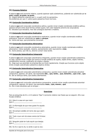 Polícia Rodoviária Federal
Apostila de Português para Concursos 163
09) Pronome Relativo
A palavra que será pronome relativo, quando aparecer após substantivos, podendo ser substituída por o
qual, a qual, os quais, as quais.
Ex. Julguei belíssima a garota que (= a qual) você me apresentou.
Os problemas por que (= pelos quais) passamos foram terríveis.
10) Conjunção Coordenativa Aditiva
A palavra que será conjunção coordenativa aditiva, quando iniciar oração coordenada sindética aditiva;
aparece sempre entre duas formas verbais iguais; tem valor bastante próximo da conjunção e.
Ex. Estudava que estudava, mas não conseguia assimilar a matéria.
11) Conjunção Coordenativa Explicativa
A palavra que será conjunção coordenativa explicativa, quando iniciar oração coordenada sindética
explicativa. Pode ser substituída por pois ou porque.
Ex. Venha até aqui, que precisamos conversar.
12) Conjunção Coordenativa Adversativa
A palavra que será conjunção coordenativa adversativa, quando iniciar oração coordenada sindética
adversativa. Indica oposição, ressalva, apresentando valor equivalente a mas.
Ex. Outra pessoa, que não eu, deveria cumprir essa tarefa.
13) Conjunção Subordinativa Integrante
A palavra que será conjunção subordinativa integrante, quando iniciar oração subordinada substantiva,
ou seja, quando iniciar oração que exerça a função sintática de sujeito, objeto direto, objeto indireto,
complemento nominal, predicativo do sujeito e aposto.
Ex. Julgo que sua ascensão na empresa deu-se muito rapidamente. Oração que funciona como objeto
direto (oração subordinada substantiva objetiva direta)
14) Conjunção Subordinativa Consecutiva
A palavra que será conjunção subordinativa consecutiva, quando iniciar oração subordinada adverbial
consecutiva; aparece, em geral, nas expressões tão... que, tanto... que, tamanho... que e tal... que.
Ex. Ele se esforçou tanto, que acabou desmaiando.
15) Conjunção subordinativa Comparativa
A palavra que será conjunção subordinativa comparativa, quando iniciar oração subordinada adverbial
comparativa; aparece, em geral, nas expressões mais... que, menos... que.
Ex. Ele é mais estudioso que os amigos. .
Exercícios
Para as perguntas de 01 a 12 A palavra ”Que” é pronome relativo nas frases que se seguem. Dê a sua
função sintática:
01) Esta é a casa em que nasci.
Que é ______________________________
02) A informação de que mais gostei foi aquela:
Que é ______________________________
03) Há sempre solidão em torno dos que caem:
Que é ______________________________
04) Tudo o que vem do acaso carece de firmeza:
Que é ______________________________
05) Ninguém pode ter tudo aquilo que deseja:
Que é ______________________________
06) Eu fui o que tu és, tu serás o que eu sou:
 