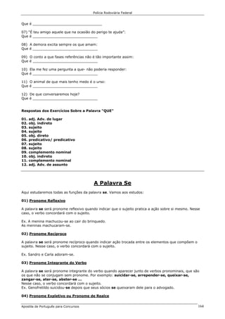 Polícia Rodoviária Federal
Apostila de Português para Concursos 164
Que é ________________________________
07) “É teu amigo aquele que na ocasião do perigo te ajuda”:
Que é ______________________________
08) A demora excita sempre os que amam:
Que é ______________________________
09) O conto a que fases referências não é tão importante assim:
Que é ______________________________
10) Ela me fez uma pergunta a que- não poderia responder:
Que é ______________________________
11) O animal de que mais tenho medo é o urso:
Que é ______________________________
12) De que conversaremos hoje?
Que é ______________________________
Respostas dos Exercícios Sobre a Palavra "QUE"
01. adj. Adv. de lugar
02. obj. indireto
03. sujeito
04. sujeito
05. obj. direto
06. predicativo/ predicativo
07. sujeito
08. sujeito
09. complemento nominal
10. obj. indireto
11. complemento nominal
12. adj. Adv. de assunto
A Palavra Se
Aqui estudaremos todas as funções da palavra se. Vamos aos estudos:
01) Pronome Reflexivo
A palavra se será pronome reflexivo quando indicar que o sujeito pratica a ação sobre si mesmo. Nesse
caso, o verbo concordará com o sujeito.
Ex. A menina machucou-se ao cair do brinquedo.
As meninas machucaram-se.
02) Pronome Recíproco
A palavra se será pronome recíproco quando indicar ação trocada entre os elementos que compõem o
sujeito. Nesse caso, o verbo concordará com o sujeito.
Ex. Sandro e Carla adoram-se.
03) Pronome Integrante do Verbo
A palavra se será pronome integrante do verbo quando aparecer junto de verbos pronominais, que são
os que não se conjugam sem pronome. Por exemplo: suicidar-se, arrepender-se, queixar-se,
zangar-se, ater-se, abster-se ...
Nesse caso, o verbo concordará com o sujeito.
Ex. Genofretildo suicidou-se depois que seus sócios se queixaram dele para o advogado.
04) Pronome Expletivo ou Pronome de Realce
 