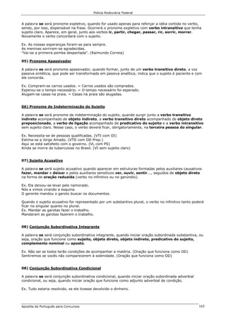 Polícia Rodoviária Federal
Apostila de Português para Concursos 165
A palavra se será pronome expletivo, quando for usado apenas para reforçar a idéia contida no verbo,
sendo, por isso, dispensável na frase. Ocorrerá o pronome expletivo com verbo intransitivo que tenha
sujeito claro. Aparece, em geral, junto aos verbos ir, partir, chegar, passar, rir, sorrir, morrer.
Novamente o verbo concordará com o sujeito.
Ex. As nossas esperanças foram-se para sempre.
As meninas sorriram-se agradecidas.
"Vai-se a primeira pomba despertada". (Raimundo Correia)
05) Pronome Apassivador
A palavra se será pronome apassivador, quando formar, junto de um verbo transitivo direto, a voz
passiva sintética, que pode ser transformada em passiva analítica; indica que o sujeito é paciente e com
ele concorda.
Ex. Compram-se carros usados. = Carros usados são comprados.
Esperou-se o tempo necessário. = O tempo necessário foi esperado.
Alugam-se casas na praia. = Casas na praia são alugadas.
06) Pronome de Indeterminação do Sujeito
A palavra se será pronome de indeterminação do sujeito, quando surgir junto a verbo transitivo
indireto acompanhado de objeto indireto, a verbo transitivo direto acompanhado de objeto direto
preposicionado, a verbo de ligação acompanhado de predicativo do sujeito e a verbo intransitivo
sem sujeito claro. Nesse caso, o verbo deverá ficar, obrigatoriamente, na terceira pessoa do singular.
Ex. Necessita-se de pessoas qualificadas. (VTI com OI)
Estima-se a Jorge Amado. (VTD com OD Prep.)
Aqui se está satisfeito com o governo. (VL com PS)
Ainda se morre de tuberculose no Brasil. (VI sem sujeito claro)
07) Sujeito Acusativo
A palavra se será sujeito acusativo quando aparecer em estruturas formadas pelos auxiliares causativos
fazer, mandar e deixar e pelos auxiliares sensitivos ver, ouvir, sentir..., seguidos de objeto direto
na forma de oração reduzida (verbo no infinitivo ou no gerúndio).
Ex. Ela deixou-se levar pelo namorado.
Nós a vimos virando a esquina.
O gerente mandou o garoto buscar os documentos.
Quando o sujeito acusativo for representado por um substantivo plural, o verbo no infinitivo tanto poderá
ficar no singular quanto no plural.
Ex. Mandar as garotas fazer o trabalho.
Mandaram as garotas fazerem o trabalho.
08) Conjunção Subordinativa Integrante
A palavra se será conjunção subordinativa integrante, quando iniciar oração subordinada substantiva, ou
seja, oração que funcione como sujeito, objeto direto, objeto indireto, predicativo do sujeito,
complemento nominal ou aposto.
Ex. Não sei se todos terão condições de acompanhar a matéria. (Oração que funciona como OD)
Sentiremos se vocês não comparecerem à solenidade. (Oração que funciona como OD)
08) Conjunção Subordinativa Condicional
A palavra se será conjunção subordinativa condicional, quando iniciar oração subordinada adverbial
condicional, ou seja, quando iniciar oração que funcione como adjunto adverbial de condição.
Ex. Tudo estaria resolvido, se ele tivesse devolvido o dinheiro.
 