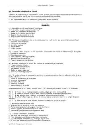 Polícia Rodoviária Federal
Apostila de Português para Concursos 166
08) Conjunção Subordinativa Causal
A palavra se será conjunção subordinativa causal, quando iniciar oração subordinada adverbial causal, ou
seja, quando iniciar oração que funcione como adjunto adverbial de causa.
Ex. Se você sabia que eu não conseguiria, por que me deixou sozinho?
Exercícios
01) Não há conjunção subordinativa integrante:
a) “ Se subiu, ninguém sabe, ninguém viu”
b) Falam que ela se feria de propósito
c) Se vai ou fica, todos querem saber
d) Saberia me dizer se ela já se foi
e) Perguntaram-me se sabíamos ler
02) “Bem desventurado seria ele, se tivesse que ganhar o pão com o que aprendera nos cursinhos”:
a) pronome pessoal oblíquo
b) conjunção condicional
c) pronome relativo
d) objeto direto
e) objeto indireto
03) Assinale a frase na qual o se não é pronome apassivador nem índice de indeterminação do sujeito:
a) Estudou-se o assunto
b) Ela se suicidou ontem
c) Falou-se muito sobre aquela festa
d) Aos inimigos não se perdoa
e) Fizeram-se as reformas da casa
04) Aponte a alternativa na qual o “se” é índice de indeterminação do sujeito.
a) Trabalha-se dia e noite
b) Pedro atirou-se no trabalho
c) Maria se faz de boba
d) Todos se julgam espertos
e) Consertam-se relógios digitais
05) “O herdeiro, longe de compadecer-se, sorriu e, por esmola, atirou-lhe três grãos de milho. O se no
trecho anterior é:
a) índice de indeterminação do sujeito
b) pronome apassivador
c) pronome reflexivo
d) partícula expletiva
e) parte integrante do verbo
Para os exercícios de 507 a 511, assinale com “C “as classificações corretas e com “I” as incorretas.
06) ( ) Tempo não se mede pelos ponteiros do relógio (pronome apassivador)
07) ( ) Foram-se embora os mais belos sonhos (índice de indeterminação do sujeito)
08) ( ) Não sei se o vinho está bom (conjugação subordinativa condicional)
09) ( ) A federação arroga-se o direito de cancelar o jogo (pronome reflexivo na função de objeto
indireto)
10) ( ) Sofia deixou-se estar à janela (pronome reflexivo na função de sujeito)
11) Assinale a alternativa com erro:
a) Já se ouviam os primeiros cantos dos pássaros
b) Na torre da igreja, bateram, agora mesmo, duas horas
c) No meu registro, ainda faltam algumas notas
d) Não se vê mais pessoas como aquelas por aqui
12) Assinale a alternativa com erro:
a) Ele disse que deve haver muitos alunos neste colégio
b) Hoje faz exatamente dois anos que tudo aconteceu
c) Durante a tarde, ainda se ouviu, ao longe, alguns tiros
d) As lutas que houve naquele tempo mataram muita gente
 
