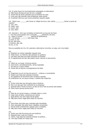 Polícia Rodoviária Federal
Apostila de Português para Concursos 167
13) O verbo haver foi incorretamente empregado na alternativa:
a) Não havia dúvidas de que ele era o culpado
b) Ainda hão de existir pessoas que se lembrem do caso
c) Creio que não haverão mais problemas nesta escola
d) O policial informou que houve acidentes naquela região
14) “Assim que _______dez horas no relógio da torre, dois velhos __________fechar a porta do
casarão".
a) soa, vêm
b) soam, vem
c) soam, vêm
d) soa, vêem
15) Assinale o item que completa corretamente as lacunas da frase:
I – Os mais preocupados com a situação _____realmente nós dois.
II – Daqui a Jundiaí _________ apenas 60 quilômetros.
III – Os estudos ________ sua maior lida.
a) eram, é, era
b) era, são eram
c) éramos, são, são
d) era, é, era
Para as questões de 16 a 22, assinale a alternativa incorreta, ou seja, com incorreção:
16)
a) Realizam-se várias inspeções naquela área
b) Pode haver, no máximo, dez pessoas no auditório
c) Vai fazer dois dias que está chovendo em Brasília
d) O regulamento diz que não podem haver rasuras no documento
17)
a) Vêem-se, ao longe, inúmeros alunos
b) Ocorreram, simultaneamente, várias explosões
c) Só veio eu e meus irmãos
d) Ainda não se fizeram os preparativos da festa
18)
a) Organizem-se em turmas de socorro! – ordenou o comandante
b) Espero que haja aqui pessoas honestas
c) Os jogadores se houveram bem durante a partida
d) Localizaram-se, em pouco tempo, o defeito das máquinas
19)
a) Já faz vinte dias que ele partiu para a América
b) Ele é um dos que veio confortar-se na desgraça
c) Quando bate 5 horas na torre, já não se ouve mais as preces das beatas
d) Deve haver poucos alunos bons
20)
a) Mais de um jornal revelou a verdade sobre o crime
b) Haja vista os fatos, comprova-se a teoria
c) Qual dentre vós será capaz de tal gesto!
d) Não deve haver vagas para todos os inscritos
21)
a) Deve fazer dois dias que a estrada está interditada
b) Sem educação não pode haver cidadãos conscientes
c) Há de existir profissionais capazes para o trabalho
d) Não deve haver vagas para todos os inscritos
22)
a) Dizem que não há provas de sua inocência
b) Naquela casa, tudo era tristeza
c) Talvez haja algumas pessoas direitas na política...
d) Tem dias tristes em nossa vida
 