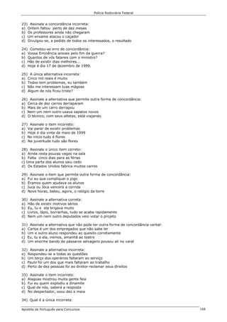 Polícia Rodoviária Federal
Apostila de Português para Concursos 168
23) Assinale a concordância incorreta:
a) Ontem faltou perto de dez mesas
b) Os professores ainda não chegaram
c) Um enxame atacou o caçador
d) Divulgou-se, a pedido de todos os interessados, o resultado
24) Cometeu-se erro de concordância:
a) Vossa Eminência ansiais pelo fim da guerra?
b) Quantos de vós falareis com o ministro?
c) Hão de existir dias melhores...
d) Hoje é dia 17 de dezembro de 1999.
25) A única alternativa incorreta:
a) Cinco mil reais é muito
b) Todos tem problemas, eu também
c) Não me interessam tuas mágoas
d) Algum de nós ficou triste?
26) Assinale a alternativa que permite outra forma de concordância:
a) Cerca de dez carros derraparam
b) Mais de um carro derrapou
c) Nem um nem outro usava sapatos novos
d) O técnico, com seus atletas, está viajando
27) Assinale o item incorreto:
a) Vai parar de existir problemas
b) Hoje é dia vinte de maio de 1999
c) No início tudo é flores
d) Na juventude tudo são flores
28) Assinale o único item correto:
a) Ainda resta poucas vagas na sala
b) Falta cinco dias para as férias
c) Uma parte dos alunos saiu cedo
d) Os Estados Unidos fabrica muitos carros
29) Assinale o item que permite outra forma de concordância:
a) Fui eu que compliquei o jogo
b) Éramos quem ajudava os alunos
c) Juca ou Joca vencerá a corrida
d) Nove horas, bateu, agora, o relógio da torre
30) Assinale a alternativa correta:
a) Hão de existir motivos sérios
b) Eu, tu e ela brigava muito
c) Livros, lápis, borrachas, tudo se acaba rapidamente
d) Nem um nem outro deputados veio votar o projeto
31) Assinale a alternativa que não pode ter outra forma de concordância verbal:
a) Carlos é um dos empregados que não sabe ler
b) Um e outro aluno respondeu ao quesito corretamente
c) Eu, tu e ela, iremos, amanhã ao teatro
d) Um enorme bando de pássaros selvagens pousou ali no varal
32) Assinale a alternativa incorreta:
a) Respondeu-se a todas as questões
b) Um terço dos operários faltaram ao serviço
c) Paulo foi um dos que mais faltaram ao trabalho
d) Perto de dez pessoas foi ao diretor reclamar seus direitos
33) Assinale o item incorreto:
a) Alagoas mostrou muita gente feia
b) Fui eu quem explodiu a dinamite
c) Qual de nós, saberá a resposta
d) No despertador, soou dez e meia
34) Qual é a única incorreta:
 