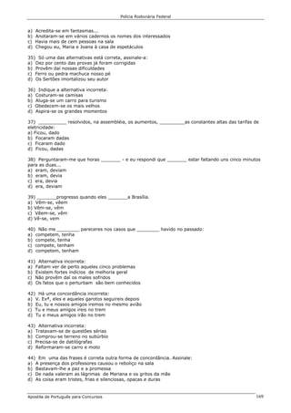 Polícia Rodoviária Federal
Apostila de Português para Concursos 169
a) Acredita-se em fantasmas...
b) Anotaram-se em vários cadernos os nomes dos interessados
c) Havia mais de cem pessoas na sala
d) Chegou eu, Maria e Joana à casa de espetáculos
35) Só uma das alternativas está correta, assinale-a:
a) Dez por cento das provas já foram corrigidas
b) Provêm daí nossas dificuldades
c) Ferro ou pedra machuca nosso pé
d) Os Sertões imortalizou seu autor
36) Indique a alternativa incorreta:
a) Costuram-se camisas
b) Aluga-se um carro para turismo
c) Obedecem-se os mais velhos
d) Aspira-se os grandes momentos
37) __________ resolvidos, na assembléia, os aumentos, _________as constantes altas das tarifas de
eletricidade:
a) Ficou, dado
b) Focaram dadas
c) Ficaram dado
d) Ficou, dadas
38) Perguntaram-me que horas _______ - e eu respondi que _______ estar faltando uns cinco minutos
para as duas...
a) eram, deviam
b) eram, devia
c) era, devia
d) era, deviam
39) _______progresso quando eles _______a Brasília.
a) Vêm-se, vêem
b) Vêm-se, vêm
c) Vêem-se, vêm
d) Vê-se, vem
40) Não me ________ pareceres nos casos que ________ havido no passado:
a) competem, tenha
b) compete, tenha
c) compete, tenham
d) competem, tenham
41) Alternativa incorreta:
a) Faltam ver de perto aqueles cinco problemas
b) Existem fortes indícios de melhoria geral
c) Não provêm daí os males sofridos
d) Os fatos que o perturbam são bem conhecidos
42) Há uma concordância incorreta:
a) V. Exª, eles e aqueles garotos seguireis depois
b) Eu, tu e nossos amigos iremos no mesmo avião
c) Tu e meus amigos ireis no trem
d) Tu e meus amigos irão no trem
43) Alternativa incorreta:
a) Tratavam-se de questões sérias
b) Comprou-se terreno no subúrbio
c) Precisa-se de datilógrafas
d) Reformaram-se carro e moto
44) Em uma das frases é correta outra forma de concordância. Assinale:
a) A presença dos professores causou o reboliço na sala
b) Bastavam-lhe a paz e a promessa
c) De nada valeram as lágrimas de Mariana e os gritos da mãe
d) As coisa eram tristes, frias e silenciosas, opacas e duras
 