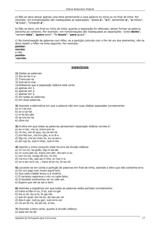 Polícia Rodoviária Federal
Apostila de Português para Concursos 17
a) Não se deve deixar apenas uma letra pertencente a uma palavra no início ou no final de linha. Por
exemplo: em translineações são inadequadas as separações: "pesso-a", "a-í", samambai-a", "a-meixa",
"e-tíope", "ortografi-a".
b) Não se deve, em final ou início de linha, quando a separação for efetuada, deixar formar-se palavra
estranha ao contexto. Por exemplo: em translineações são inadequadas as separações: "presi-dente",
"samam-baia", "quero-sene", "fa-lavam", "para-guaia".
c) Na translineação de palavras com hífen, se a partição coincide com o fim de um dos elementos, não se
deve repetir o hífen na linha seguinte. Por exemplo:
pombo-
correio
e não
pombo-
-correio.
EXERCÍCIOS
1) Dadas as palavras:
1) Dis-en-te-ri-a
2) Trans-por-te
3) Sub-es-ti-mar
constatamos que a separação silábica está certa:
a) apenas em 1.
b) apenas em 2.
c) apenas em 3.
d) em todas as palavras.
e) em duas palavras.
2) Assinale a alternativa em que a palavra não tem suas sílabas separadas corretamente:
a) ni-i-lis-mo
b) oc-ci-pi-tal
c) in-te-lec-ção
d) se-cre-ta-ria
e) côns-cio
3) A letra em que todas as palavras apresentam separação silábica correta é:
a) ex-ci-tar, me-ia, trans-por-te
b) rit-mo, am-bí-guo, ex-ce-len-te
c) pro-fes-sor, ins-tru-ção, a-vi-ã-o
d) dig-no, cre-sci-men-to, eu-ro-pe-u
e) ab-rup-to, sub-li-nhar, sub-li-me
4) Aponte o único conjunto onde há erro de divisão silábica:
a) cir-cui-to, sa-guão, dig-ni-da-de.
b) cir-cuns-pec-to, trans-cen-der, dis-tan-ci-ar.
c) con-vic-to, tungs-tê-nio, rit-mo
d) ins-tru-í-do, pas-sa-ri-nho, ar-ma-ri-a.
e) co-o-pe-ra-ti-va, , trans-al-pi-no, bi-sa-vô.
5) Levando-se em conta a partição de palavras em final de linha, assinale a letra que não contenha erro:
a) Foi um jogo com muito equilí-brio.
b) Sua cadu-cidade levou-o à miséria.
c) O carrasco esperava o réu no cada-falso.
d) O bandido embrenhou-se no cafe-zal.
e) Espero que ele se sai-a bem.
6) Assinale a seqüência em que todas as palavras estão partidas corretamente:
a) trans-a-tlân-ti-co, fi-el, sub-ro-gar
b) bis-a-vô, du-e-lo, fo-ga-réu
c) sub-lin-gual, bis-ne-to, de-ses-pe-rar
d) des-li-gar, sub-ju-gar, sub-scre-ver
e) cis-an-di-no, es-pé-cie, a-teu.
7) Assinale a letra certa, quanto à divisão silábica:
a) assa-ssi-na-do
 