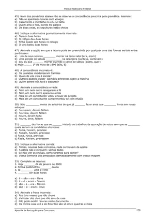 Polícia Rodoviária Federal
Apostila de Português para Concursos 170
45) Num dos provérbios abaixo não se observa a concordância prescrita pela gramática. Assinale:
a) Não se apanham moscas com vinagre
b) Casamento e mortalha no céu se talha
c) Quem ama o feio, bonito lhe parece
d) De boas ceias, as sepulturas estão cheias
46) Indique a alternativa gramaticamente incorreta:
a) Deram duas horas
b) O relógio deu duas horas
c) Tinha soado seis horas no relógio
d) O sino bateu duas horas
47) Assinale a opção em que a lacuna pode ser preenchida por qualquer uma das formas verbais entre
parênteses:
a) Um de seus sonhos ________ morrer na terra natal (era, eram)
b) Uma porção de sabiás ___________na laranjeira (cantava, cantavam)
c) Sou eu que _______ morrer ouvindo o canto de sabiás (quero, quer)
d) Hoje _____ 1º de maio de 1999 (são, é)
48) A concordância incorreta é:
a) Os Lusíadas imortalizaram Camões
b) Quais de vós ireis à escola?
c) Outrora poderia existir opiniões diferentes sobre a matéria
d) Quem dentre nós fará o discurso?
49) Assinale a concordância errada:
a) Nem um nem outro renegaram a fé
b) Nem um nem outro apareceu ainda
c) Mais de um constituinte votou a favor do projeto
d) Mais de um constituinte cumprimentou-se com efusão
50) Não _________ meios de avisá-los de que já _______ fazer anos que ________ livros em nosso
estoque:
a) houveram, devem faltam
b) houvera, devem faltam
c) houve, devem falta
d) houve, deve, faltam
51) _______ dez horas que se ______ iniciado os trabalhos de apuração de votos sem que se ________
quais seriam os candidatos vitoriosos:
a) Fazia, haviam, previsse
b) Faziam, haviam, prevesse
c) Fazia, havia, previsse
d) Fazia, haviam, prevessem
52) Indique a alternativa correta:
a) Filmes, novelas boas conversa, nada os tiravam da apatia
b) A pátria não é ninguém: somos todos
c) Se não vier as chuvas, como faremos para colher?
d) Vossa Senhoria vos preocupais demasiadamente com vossa imagem
53) Complete as lacunas:
1. Hoje _______ 24 de janeiro de 2000
2. Trinta quilômetros _______ pouco
3. Já ________ uma e vinte
4. _______ ser duas horas
a) é – são – era - Deve
b) é – é – eram - Devem
c) são – é – era - Devem
d) são – é – eram- Deve
54) Assinale a frase incorreta:
a) Faz dois meses que não chove
b) Vai fazer dez dias que não saio de casa
c) Não pode existir rasuras neste documento
d) Da minha casa até a do Ricardão são só cinco quadras e meia
 