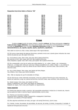 Polícia Rodoviária Federal
Apostila de Português para Concursos 171
Respostas Exercícios Sobre a Palavra "SE"
01) B
02) B
03) B
04) A
05) E
06) C
07) I
08) I
09) C
10) C
11) D
12) C
13) C
14) C
15) C
16) D
17) C
18) D
19) C
20) D
21) C
22) D
23) A
24) A
25) B
26) C
27) A
28) C
29) B
30) A
31) C
32) D
33) D
34) D
35) B
36) C
37) B
38) A
39) C
40) A
41) A
42) A
43) A
44) B
45) B
46) C
47) B
48) C
49) D
50) D
51) A
52) B
53) C
54) C
Crase
A palavra crase provém do grego (krâsis) e significa mistura. Na língua portuguesa, crase é a
fusão de duas vogais idênticas, mas essa denominação visa a especificar principalmente a contração
ou fusão da preposição a com os artigos definidos femininos (a, as) ou com os pronomes
demonstrativos a, as, aquele, aquela, aquilo, aquiloutro, aqueloutro .
Para saber se ocorre ou não a crase, basta seguir três regras básicas:
01) Só ocorre crase diante de palavras femininas, portanto nunca use o acento grave indicativo de crase
diante de palavras que não sejam femininas.
Ex. O sol estava a pino. Sem crase, pois pino não é palavra feminina.
Ela recorreu a mim. Sem crase, pois mim não é palavra feminina.
Estou disposto a ajudar você. Sem crase, pois ajudar não é palavra feminina.
02) Se a preposição a vier de um verbo que indica destino (ir, vir, voltar, chegar, cair, comparecer,
dirigir-se...), troque este verbo por outro que indique procedência (vir, voltar, chegar...); se, diante do
que indicar procedência, surgir da, diante do que indicar destino, ocorrerá crase; caso contrário, não
ocorrerá crase.
Ex. Vou a Porto Alegre. Sem crase, pois Venho de Porto Alegre.
Vou à Bahia. Com crase, pois Venho da Bahia.
Obs.: Não se esqueça do que foi estudado em Artigo.
03) Se não houver verbo indicando movimento, troca-se a palavra feminina por outra masculina; se,
diante da masculina, surgir ao, diante da feminina, ocorrerá crase; caso contrário, não ocorrerá crase.
Ex. Assisti à peça. Com crase, pois Assisti ao filme.
Paguei à cabeleireira. Com crase, pois Paguei ao cabeleireiro.
Respeito as regras. Sem crase, pois Respeito os regulamentos.
Casos especiais
01) Diante das palavras moda e maneira, das expressões adverbiais à moda de e à maneira de, mesmo
que as palavras moda e maneira fiquem subentendidas, ocorre crase.
Ex. Fizemos um churrasco à gaúcha.
Comemos bife à milanesa, frango à passarinho e espaguete à bolonhesa.
Joãozinho usa cabelos à Príncipe Valente.
02) Nos adjuntos adverbiais de modo, de lugar e de tempo femininos, ocorre crase.
Ex. à tarde, à noite, às pressas, às escondidas, às escuras, às tontas, à direita, à esquerda, à vontade, à
 