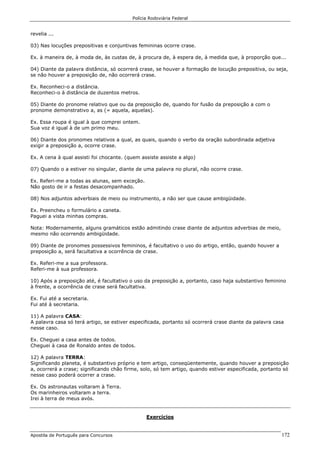 Polícia Rodoviária Federal
Apostila de Português para Concursos 172
revelia ...
03) Nas locuções prepositivas e conjuntivas femininas ocorre crase.
Ex. à maneira de, à moda de, às custas de, à procura de, à espera de, à medida que, à proporção que...
04) Diante da palavra distância, só ocorrerá crase, se houver a formação de locução prepositiva, ou seja,
se não houver a preposição de, não ocorrerá crase.
Ex. Reconheci-o a distância.
Reconheci-o à distância de duzentos metros.
05) Diante do pronome relativo que ou da preposição de, quando for fusão da preposição a com o
pronome demonstrativo a, as (= aquela, aquelas).
Ex. Essa roupa é igual à que comprei ontem.
Sua voz é igual à de um primo meu.
06) Diante dos pronomes relativos a qual, as quais, quando o verbo da oração subordinada adjetiva
exigir a preposição a, ocorre crase.
Ex. A cena à qual assisti foi chocante. (quem assiste assiste a algo)
07) Quando o a estiver no singular, diante de uma palavra no plural, não ocorre crase.
Ex. Referi-me a todas as alunas, sem exceção.
Não gosto de ir a festas desacompanhado.
08) Nos adjuntos adverbiais de meio ou instrumento, a não ser que cause ambigüidade.
Ex. Preencheu o formulário a caneta.
Paguei a vista minhas compras.
Nota: Modernamente, alguns gramáticos estão admitindo crase diante de adjuntos adverbias de meio,
mesmo não ocorrendo ambigüidade.
09) Diante de pronomes possessivos femininos, é facultativo o uso do artigo, então, quando houver a
preposição a, será facultativa a ocorrência de crase.
Ex. Referi-me a sua professora.
Referi-me à sua professora.
10) Após a preposição até, é facultativo o uso da preposição a, portanto, caso haja substantivo feminino
à frente, a ocorrência de crase será facultativa.
Ex. Fui até a secretaria.
Fui até à secretaria.
11) A palavra CASA:
A palavra casa só terá artigo, se estiver especificada, portanto só ocorrerá crase diante da palavra casa
nesse caso.
Ex. Cheguei a casa antes de todos.
Cheguei à casa de Ronaldo antes de todos.
12) A palavra TERRA:
Significando planeta, é substantivo próprio e tem artigo, conseqüentemente, quando houver a preposição
a, ocorrerá a crase; significando chão firme, solo, só tem artigo, quando estiver especificada, portanto só
nesse caso poderá ocorrer a crase.
Ex. Os astronautas voltaram à Terra.
Os marinheiros voltaram a terra.
Irei à terra de meus avós.
Exercícios
 
